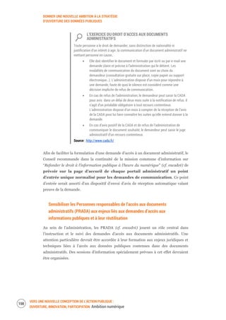 DONNER UNE NOUVELLE AMBITION À LA STRATÉGIE
D’OUVERTURE DES DONNÉES PUBLIQUES
VERS UNE NOUVELLE CONCEPTION DE L’ACTION PUBLIQUE :
OUVERTURE, INNOVATION, PARTICIPATION Ambition numérique
152
L’EXERCICE DU DROIT D’ACCES AUX DOCUMENTS
ADMINISTRATIFS
Toute personne a le droit de demander, sans distinction de nationalité ni
justification d’un intérêt à agir, la communication d’un document administratif ne
mettant personne en cause.
Elle doit identifier le document et formuler par écrit ou par e-mail une
demande claire et précise à l’administration qui le détient. Les
modalités de communication du document sont au choix du
demandeur (consultation gratuite sur place, copie papier ou support
électronique…). L’administration dispose d’un mois pour répondre à
une demande, faute de quoi le silence est considéré comme une
décision implicite de refus de communication.
En cas de refus de l’administration, le demandeur peut saisir la CADA
pour avis dans un délai de deux mois suite à la notification de refus. il
s’agit d’un préalable obligatoire à tout recours contentieux.
L’administration dispose d’un mois à compter de la réception de l’avis
de la CADA pour lui faire connaître les suites qu’elle entend donner à la
demande.
En cas d’avis positif de la CADA et de refus de l’administration de
communiquer le document souhaité, le demandeur peut saisir le juge
administratif d’un recours contentieux.
Source : http://www.cada.fr/
Afin de faciliter la formulation d’une demande d’accès à un document administratif, le
Conseil recommande dans la continuité de la mission commune d’information sur
“Refonder le droit à l'information publique à l'heure du numérique" (cf. encadré) de
prévoir sur la page d’accueil de chaque portail administratif un point
d’entrée unique normalisé pour les demandes de communication. Ce point
d’entrée serait assorti d’un dispositif d’envoi d’avis de réception automatique valant
preuve de la demande.
Sensibiliser les Personnes responsables de l’accès aux documents
administratifs (PRADA) aux enjeux liés aux demandes d’accès aux
informations publiques et à leur réutilisation
Au sein de l’administration, les PRADA (cf. encadré) jouent un rôle central dans
l’instruction et le suivi des demandes d’accès aux documents administratifs. Une
attention particulière devrait être accordée à leur formation aux enjeux juridiques et
techniques liées à l’accès aux données publiques contenues dans des documents
administratifs. Des sessions d’information spécialement prévues à cet effet devraient
être organisées.
 