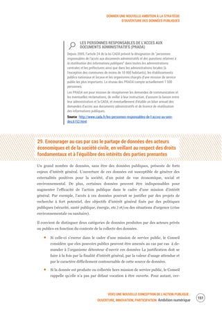 DONNER UNE NOUVELLE AMBITION À LA STRATÉGIE
D’OUVERTURE DES DONNÉES PUBLIQUES
VERS UNE NOUVELLE CONCEPTION DE L’ACTION PUBLIQUE :
OUVERTURE, INNOVATION, PARTICIPATION Ambition numérique
153
LES PERSONNES RESPONSABLES DE L’ACCES AUX
DOCUMENTS ADMINISTRATIFS (PRADA)
Depuis 2005, l’article 24 de la loi CADA prévoit la désignation de “personnes
responsables de l’accès aux documents administratifs et des questions relatives à
la réutilisation des informations publiques” dans toutes les administrations
centrales et les préfectures ainsi que dans les administrations locales (à
l'exception des communes de moins de 10 000 habitants), les établissements
publics nationaux et locaux et les organismes chargés d'une mission de service
public les plus importants. Le réseau des PRADA compte actuellement 1 500
personnes.
Les PRADA ont pour mission de réceptionner les demandes de communication et
les éventuelles réclamations, de veiller à leur instruction, d’assurer la liaison entre
leur administration et la CADA, et éventuellement d’établir un bilan annuel des
demandes d’accès aux documents administratifs et de licence de réutilisation
des informations publiques.
Source : http://www.cada.fr/les-personnes-responsables-de-l-acces-au-sein-
des,6152.html
29. Encourager au cas par cas le partage de données des acteurs
économiques et de la société civile, en veillant au respect des droits
fondamentaux et à l’équilibre des intérêts des parties prenantes
Un grand nombre de données, sans être des données publiques, présente de forts
enjeux d’intérêt général. L’ouverture de ces données est susceptible de générer des
externalités positives pour la société, d’un point de vue économique, social et
environnemental. De plus, certaines données peuvent être indispensables pour
augmenter l’efficacité de l’action publique dans le cadre d’une mission d’intérêt
général. Par exemple, l’accès à ces données pourrait se justifier par des projets de
recherche à fort potentiel, des objectifs d’intérêt général fixés par des politiques
publiques (sécurité, santé publique, énergie, etc.) et/ou des situations d’urgence (crise
environnementale ou sanitaire).
Il convient de distinguer deux catégories de données produites par des acteurs privés
ou publics en fonction du contexte de la collecte des données.
Si celle-ci s’exerce dans le cadre d’une mission de service public, le Conseil
considère que eles pouvoirs publics peuvent être amenés au cas par cas à de-
mander à l’organisme détenteur d’ouvrir ces données La justification doit se
faire à la fois par la finalité d’intérêt général, par la valeur d’usage attendue et
par le caractère difficilement contournable de cette source de données.
Si la donnée est produite ou collectée hors mission de service public, le Conseil
rappelle qu’elle n’a pas par défaut vocation à être ouverte. Pour autant, cer-
 