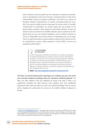 DONNER UNE NOUVELLE AMBITION À LA STRATÉGIE
D’OUVERTURE DES DONNÉES PUBLIQUES
VERS UNE NOUVELLE CONCEPTION DE L’ACTION PUBLIQUE :
OUVERTURE, INNOVATION, PARTICIPATION Ambition numérique
154
taines situations peuvent justifier que des entreprises souhaitent ponctuelle-
ment ou durablement ouvrir leurs données, notamment dans le cadre d’une
responsabilité sociale de l’entreprise ambitieuse. C’est déjà le cas, comme en
témoigne l’initiative Data4Climate en matière environnementale (cf. enca-
dré). Les pouvoirs publics peuvent encourager les acteurs privés à travailler
conjointement en anticipation sur certains sujets clés, par exemple sur de
grands enjeux sanitaires. Ainsi, pendant la crise Ebola, plusieurs acteurs ont
réclamé l’accès aux données de mobilité collectées par les opérateurs de télé-
phonie dans les zones où sévissait l’épidémie, mais les données n’étaient en
aucun cas disponibles sous format sécurisé et exploitable pour un tel usage.
C’est à ce type de demande qu’acteurs publics et acteurs privés doivent travail-
ler conjointement, comme a déjà commencé à le faire l’ONU, à travers son
programme Global Pulse73.
LE PROGRAMME
DATA4CLIMATE
En 2015, l’Organisation des Nations Unies (ONU) a mis en place le programme
de recherche Data4Climate pour soutenir les actions contre le réchauffement
climatique. Ce programme vise à encourager le partage de données collectées
ou produites par des acteurs privés (big data), venant de différents pays et
d’industries variées, au profit de la recherche sur la résilience climatique. À
partir de ces données agrégées et anonymisées, les chercheurs pourraient
élaborer des solutions innovantes. Les premiers résultats seront présentés lors
de la conférence COP21 de Paris.
Source : http://www.unglobalpulse.org/data-for-climate-action-2015
En l’état, le Conseil national du numérique ne souhaite pas que soit créée
une nouvelle catégorie juridique dites de “données d’intérêt général”. En
effet, une telle catégorie serait par définition de portée trop large et floue et la
qualification juridique des dites données trop complexe pour être mobilisable
simplement. Elle risque par ailleurs de créer une insécurité juridique chez les acteurs
privés, fragilisant la construction de services et de modèles d’affaires intégrant la
donnée.
73 http://www.unglobalpulse.org/ : Ce programme a été mis en place par l’ONU dans le cadre
de son programme humanitaire sur la lutte contre la faim. Une recherche a été lancée pour
comprendre les mécanismes de la famine (besoins de la population, mobilité intra-régionale,
etc.) à partir des données collectées par les smartphones.
 