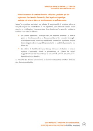 DONNER UNE NOUVELLE AMBITION À LA STRATÉGIE
D’OUVERTURE DES DONNÉES PUBLIQUES
VERS UNE NOUVELLE CONCEPTION DE L’ACTION PUBLIQUE :
OUVERTURE, INNOVATION, PARTICIPATION Ambition numérique
155
Prévoir l’ouverture de certaines données collectées / produites par des
organismes dans le cadre d’un service dont la puissance publique
participe à la mise en place, au fonctionnement ou au financement.
Lorsqu’un organisme participe à une mission de service public, il peut être prévu, au
cas par cas par voie contractuelle et /ou législative, que certaines données soient
ouvertes et réutilisables. L’ouverture peut être décidée par les pouvoirs publics en
fonction d’une série de critères :
des critères organiques : participation d’une personne publique à la mise en
place, au fonctionnement ou au financement du service considéré (exemple :
établissement public à caractère industriel et commercial, organisme titulaire
d’une délégation de service public contractuelle ou unilatérale, entreprise pu-
blique, etc.) ;
des critères de finalité et de valeur d’usage attendues : évaluation ex ante du
potentiel d’innovation sociale et économique, de l’intérêt en termes
d’approfondissement démocratique le cas échéant, attendu de cette mise à
disposition de ces données.
Le périmètre des données concernées et la mise en œuvre de leur ouverture devraient
être clairement délimités.
 