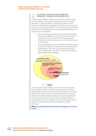 DONNER UNE NOUVELLE AMBITION À LA STRATÉGIE
D’OUVERTURE DES DONNÉES PUBLIQUES
VERS UNE NOUVELLE CONCEPTION DE L’ACTION PUBLIQUE :
OUVERTURE, INNOVATION, PARTICIPATION Ambition numérique
156
LE RAPPORT “OUVERTURE DES DONNEES DE
TRANSPORT” (FRANCIS JUTAND, MARS 2015)
Le rapport suggère d’élargir, au-delà des missions de service public au sens
strict, le périmètre des services dont les données pourraient être rendues
réutilisables. Il propose de réfléchir à l’opportunité de créer une notion
d’information d’intérêt général, applicable à de nombreux domaines (transport,
santé, etc.), dans le cadre du projet de loi sur le numérique. Cela permettrait de
développer une méthode générale pour rendre les données réutilisables. Deux
pistes pourraient être explorées :
Une piste organique consistant à tenir compte de la participation
d’une personne publique à la mise en place, au fonctionnement ou
au financement du service considéré. Cette approche permet
d’englober des services ne relevant pas stricto sensu d’une mission
de service public
Une piste téléologique consistant à considérer les données du point
de vue de leur finalité et en introduisant une notion d’«information
d’intérêt général » (IIG). Cette approche présente l’avantage de
pouvoir englober toutes les données de l’information transport, en
fonction des évolutions éventuelles.
À l’instar d’une information publique, une « information d’intérêt général »
serait réutilisable de droit. Ce droit de réutilisation s’exercerait selon une
logique totalement distincte de celle de la loi CADA, puisqu’il ne s’articulerait
pas à un droit à communication des documents administratifs. Il pourrait
s’étendre à des données produites par des personnes privées dans le cadre
d’un service ne relevant pas d’un service public mais faisant l’objet d’une
convention avec une personne publique, ou à des données purement privées
(exemple : données relatives aux bornes de recharge des véhicules
électriques).
Source : http://www.developpement-durable.gouv.fr/Rapport-sur-l-ouverture-
des.html
 