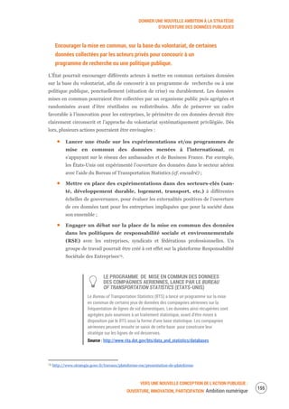DONNER UNE NOUVELLE AMBITION À LA STRATÉGIE
D’OUVERTURE DES DONNÉES PUBLIQUES
VERS UNE NOUVELLE CONCEPTION DE L’ACTION PUBLIQUE :
OUVERTURE, INNOVATION, PARTICIPATION Ambition numérique
157
Encourager la mise en commun, sur la base du volontariat, de certaines
données collectées par les acteurs privés pour concourir à un
programme de recherche ou une politique publique.
L’État pourrait encourager différents acteurs à mettre en commun certaines données
sur la base du volontariat, afin de concourir à un programme de recherche ou à une
politique publique, ponctuellement (situation de crise) ou durablement. Les données
mises en commun pourraient être collectées par un organisme public puis agrégées et
randomisées avant d’être réutilisées ou redistribuées. Afin de préserver un cadre
favorable à l’innovation pour les entreprises, le périmètre de ces données devrait être
clairement circonscrit et l’approche du volontariat systématiquement privilégiée. Dès
lors, plusieurs actions pourraient être envisagées :
Lancer une étude sur les expérimentations et/ou programmes de
mise en commun des données menées à l’international, en
s’appuyant sur le réseau des ambassades et de Business France. Par exemple,
les États-Unis ont expérimenté l’ouverture des données dans le secteur aérien
avec l’aide du Bureau of Transportation Statistics (cf. encadré) ;
Mettre en place des expérimentations dans des secteurs-clés (san-
té, développement durable, logement, transport, etc.) à différentes
échelles de gouvernance, pour évaluer les externalités positives de l’ouverture
de ces données tant pour les entreprises impliquées que pour la société dans
son ensemble ;
Engager un débat sur la place de la mise en commun des données
dans les politiques de responsabilité sociale et environnementale
(RSE) avec les entreprises, syndicats et fédérations professionnelles. Un
groupe de travail pourrait être créé à cet effet sur la plateforme Responsabilité
Sociétale des Entreprises74.
LE PROGRAMME DE MISE EN COMMUN DES DONNEES
DES COMPAGNIES AERIENNES, LANCE PAR LE BUREAU
OF TRANSPORTATION STATISTICS (ETATS-UNIS)
Le Bureau of Transportation Statistics (BTS) a lancé un programme sur la mise
en commun de certains jeux de données des compagnies aériennes sur la
fréquentation de lignes de vol domestiques. Les données ainsi récupérées sont
agrégées puis soumises à un traitement statistique, avant d’être mises à
disposition par le BTS sous la forme d’une base statistique. Les compagnies
aériennes peuvent ensuite se saisir de cette base pour construire leur
stratégie sur les lignes de vol desservies.
Source : http://www.rita.dot.gov/bts/data_and_statistics/databases
74 http://www.strategie.gouv.fr/travaux/plateforme-rse/presentation-de-plateforme
 