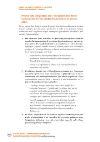 DONNER UNE NOUVELLE AMBITION À LA STRATÉGIE
D’OUVERTURE DES DONNÉES PUBLIQUES
VERS UNE NOUVELLE CONCEPTION DE L’ACTION PUBLIQUE :
OUVERTURE, INNOVATION, PARTICIPATION Ambition numérique
158
Penser un cadre juridique adapté pour la mise à disposition de données
d’acteurs privés à des fins d’intérêt général, sur demande des pouvoirs
publics.
S’il est parfois dans l'intérêt général de croiser des données publiques et certaines
données collectées par des acteurs privés dans le cadre d’une politique publique
donnée, leur mise à disposition ne peut être imposée qu’à certaines conditions et dans
un cadre clairement défini :
Les situations pour lesquelles les pouvoirs publics pourraient de-
mander la transmission de certaines données détenues par des ac-
teurs privés devraient être limitées et encadrées, en veillant d’une part
à préserver l’équilibre entre les impératifs d’intérêt général et les intérêts éco-
nomiques de l’organisme détenteur, et d’autre part à ne pas porter atteinte aux
droits fondamentaux des individus :
‐ éventuellement publier par décret une liste limitative de
situations et/ou d’organismes publics pouvant déposer une
demande de transmission ;
‐ prévoir un avis préalable de la CNIL et de toute autre institution
compétente en la matière
Un dialogue devrait être systématiquement engagé avec l’ensemble
des parties prenantes pour circonscrire le périmètre des données
concernées, préciser les modalités de leur mise à disposition (simple
transmission ou ouverture, durée et format de la mise à disposition, etc.) et
prévoir des contreparties éventuelles :
‐ Ce dialogue devrait s’effectuer en priorité dans le cadre de la
recherche d’un accord à l’amiable, et le cas échéant dans une loi
sectorielle habilitant l’organisme public à demander la
transmission des données et prévoyant un ensemble de garanties
juridiques pour l’organisme détenteur des données (cf. infra) ;
‐ Une réflexion pourrait être menée sur la définition d’un cadre
efficace de médiation entre l’organisme public et l’organisme
privé détenteur : intervention d’un acteur tiers pour faciliter la
médiation, obligation de justifier le refus de participer à ce
dialogue, etc.
La mise à disposition de ces données ne pourrait être imposée que
si elle s’accompagne d’un ensemble de garanties juridiques dont
l’organisme détenteur pourrait se prévaloir dans le cadre d’une
procédure juridique adaptée :
 