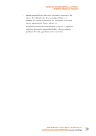 DONNER UNE NOUVELLE AMBITION À LA STRATÉGIE
D’OUVERTURE DES DONNÉES PUBLIQUES
VERS UNE NOUVELLE CONCEPTION DE L’ACTION PUBLIQUE :
OUVERTURE, INNOVATION, PARTICIPATION Ambition numérique
159
‐ Ces garanties juridiques pourraient comprendre notamment des
clauses de réutilisation des données indiquant la durée de
stockage des données, la finalité de leur réutilisation, l’obligation
de non-transmission à d’autres acteurs, etc. ;
‐ La présence de voies de recours adaptées garantirait à l’organisme
détenteur des données la possibilité de faire valoir ces garanties
juridiques devant le juge administratif ou judiciaire.
 