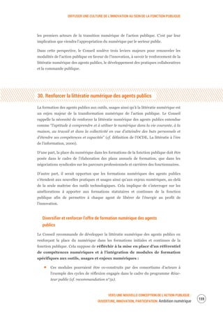 DIFFUSER UNE CULTURE DE L’INNOVATION AU SEIN DE LA FONCTION PUBLIQUE
VERS UNE NOUVELLE CONCEPTION DE L’ACTION PUBLIQUE :
OUVERTURE, INNOVATION, PARTICIPATION Ambition numérique
161
les premiers acteurs de la transition numérique de l’action publique. C’est par leur
implication que viendra l’appropriation du numérique par le secteur public.
Dans cette perspective, le Conseil soulève trois leviers majeurs pour renouveler les
modalités de l’action publique en faveur de l’innovation, à savoir le renforcement de la
littératie numérique des agents publics, le développement des pratiques collaboratives
et la commande publique.
30. Renforcer la littératie numérique des agents publics
La formation des agents publics aux outils, usages ainsi qu’à la littératie numérique est
un enjeu majeur de la transformation numérique de l’action publique. Le Conseil
rappelle la nécessité de renforcer la littératie numérique des agents publics entendue
comme “l'aptitude à comprendre et à utiliser le numérique dans la vie courante, à la
maison, au travail et dans la collectivité en vue d’atteindre des buts personnels et
d’étendre ses compétences et capacités” (cf. définition de l’OCDE, La littératie à l’ère
de l’information, 2000).
D’une part, la place du numérique dans les formations de la fonction publique doit être
posée dans le cadre de l’élaboration des plans annuels de formation, que dans les
négociations syndicales sur les parcours professionnels et carrières des fonctionnaires.
D’autre part, il serait opportun que les formations numériques des agents publics
s’étendent aux nouvelles pratiques et usages ainsi qu’aux enjeux numériques, au-delà
de la seule maîtrise des outils technologiques. Cela implique de s’interroger sur les
améliorations à apporter aux formations statutaires et continues de la fonction
publique afin de permettre à chaque agent de libérer de l’énergie au profit de
l’innovation.
Diversifier et renforcer l’offre de formation numérique des agents
publics
Le Conseil recommande de développer la littératie numérique des agents publics en
renforçant la place du numérique dans les formations initiales et continues de la
fonction publique. Cela suppose de réfléchir à la mise en place d’un référentiel
de compétences numériques et à l’intégration de modules de formation
spécifiques aux outils, usages et enjeux numériques :
Ces modules pourraient être co-construits par des consortiums d’acteurs à
l’exemple des cycles de réflexion engagés dans le cadre du programme Réac-
teur public (cf. recommandation n°31).
 