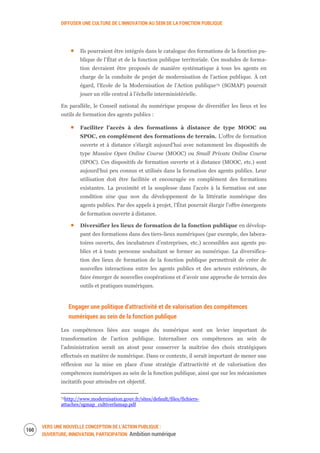 DIFFUSER UNE CULTURE DE L’INNOVATION AU SEIN DE LA FONCTION PUBLIQUE
VERS UNE NOUVELLE CONCEPTION DE L’ACTION PUBLIQUE :
OUVERTURE, INNOVATION, PARTICIPATION Ambition numérique
162
Ils pourraient être intégrés dans le catalogue des formations de la fonction pu-
blique de l’État et de la fonction publique territoriale. Ces modules de forma-
tion devraient être proposés de manière systématique à tous les agents en
charge de la conduite de projet de modernisation de l’action publique. À cet
égard, l’Ecole de la Modernisation de l’Action publique75 (SGMAP) pourrait
jouer un rôle central à l’échelle interministérielle.
En parallèle, le Conseil national du numérique propose de diversifier les lieux et les
outils de formation des agents publics :
Faciliter l’accès à des formations à distance de type MOOC ou
SPOC, en complément des formations de terrain. L’offre de formation
ouverte et à distance s’élargit aujourd’hui avec notamment les dispositifs de
type Massive Open Online Course (MOOC) ou Small Private Online Course
(SPOC). Ces dispositifs de formation ouverte et à distance (MOOC, etc.) sont
aujourd’hui peu connus et utilisés dans la formation des agents publics. Leur
utilisation doit être facilitée et encouragée en complément des formations
existantes. La proximité et la souplesse dans l’accès à la formation est une
condition sine qua non du développement de la littératie numérique des
agents publics. Par des appels à projet, l’État pourrait élargir l’offre émergente
de formation ouverte à distance.
Diversifier les lieux de formation de la fonction publique en dévelop-
pant des formations dans des tiers-lieux numériques (par exemple, des labora-
toires ouverts, des incubateurs d’entreprises, etc.) accessibles aux agents pu-
blics et à toute personne souhaitant se former au numérique. La diversifica-
tion des lieux de formation de la fonction publique permettrait de créer de
nouvelles interactions entre les agents publics et des acteurs extérieurs, de
faire émerger de nouvelles coopérations et d’avoir une approche de terrain des
outils et pratiques numériques.
Engager une politique d’attractivité et de valorisation des compétences
numériques au sein de la fonction publique
Les compétences liées aux usages du numérique sont un levier important de
transformation de l’action publique. Internaliser ces compétences au sein de
l’administration serait un atout pour conserver la maîtrise des choix stratégiques
effectués en matière de numérique. Dans ce contexte, il serait important de mener une
réflexion sur la mise en place d’une stratégie d’attractivité et de valorisation des
compétences numériques au sein de la fonction publique, ainsi que sur les mécanismes
incitatifs pour atteindre cet objectif.
75http://www.modernisation.gouv.fr/sites/default/files/fichiers-
attaches/sgmap_cultiverlamap.pdf
 
