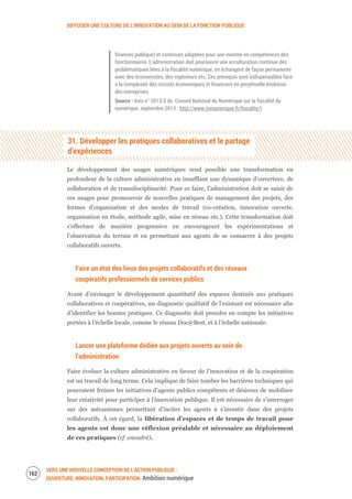 DIFFUSER UNE CULTURE DE L’INNOVATION AU SEIN DE LA FONCTION PUBLIQUE
VERS UNE NOUVELLE CONCEPTION DE L’ACTION PUBLIQUE :
OUVERTURE, INNOVATION, PARTICIPATION Ambition numérique
164
finances publique) et continues adaptées pour une montée en compétences des
fonctionnaires. L’administration doit poursuivre une acculturation continue des
problématiques liées à la fiscalité numérique, en échangent de façon permanente
avec des économistes, des ingénieurs etc. Ces prérequis sont indispensables face
à la complexité des circuits économiques et financiers en perpétuelle évolution
des entreprises.
Source : Avis n° 2013-3 du Conseil National du Numérique sur la fiscalité du
numérique, septembre 2013 : http://www.cnnumerique.fr/fiscalite/)
31. Développer les pratiques collaboratives et le partage
d’expériences
Le développement des usages numériques rend possible une transformation en
profondeur de la culture administrative en insufflant une dynamique d’ouverture, de
collaboration et de transdisciplinarité. Pour ce faire, l’administration doit se saisir de
ces usages pour promouvoir de nouvelles pratiques de management des projets, des
formes d’organisation et des modes de travail (co-création, innovation ouverte,
organisation en étoile, méthode agile, mise en réseau etc.). Cette transformation doit
s’effectuer de manière progressive en encourageant les expérimentations et
l’observation du terrain et en permettant aux agents de se consacrer à des projets
collaboratifs ouverts.
Faire un état des lieux des projets collaboratifs et des réseaux
coopératifs professionnels de services publics
Avant d’envisager le développement quantitatif des espaces destinés aux pratiques
collaboratives et coopératives, un diagnostic qualitatif de l’existant est nécessaire afin
d’identifier les bonnes pratiques. Ce diagnostic doit prendre en compte les initiatives
portées à l’échelle locale, comme le réseau Doc@Best, et à l’échelle nationale.
Lancer une plateforme dédiée aux projets ouverts au sein de
l’administration
Faire évoluer la culture administrative en faveur de l’innovation et de la coopération
est un travail de long terme. Cela implique de faire tomber les barrières techniques qui
pourraient freiner les initiatives d’agents publics compétents et désireux de mobiliser
leur créativité pour participer à l’innovation publique. Il est nécessaire de s’interroger
sur des mécanismes permettant d’inciter les agents à s’investir dans des projets
collaboratifs. À cet égard, la libération d’espaces et de temps de travail pour
les agents est donc une réflexion préalable et nécessaire au déploiement
de ces pratiques (cf. encadré).
 