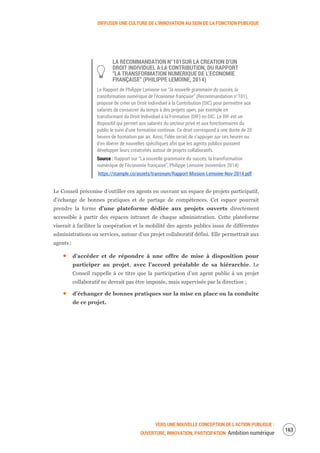 DIFFUSER UNE CULTURE DE L’INNOVATION AU SEIN DE LA FONCTION PUBLIQUE
VERS UNE NOUVELLE CONCEPTION DE L’ACTION PUBLIQUE :
OUVERTURE, INNOVATION, PARTICIPATION Ambition numérique
165
LA RECOMMANDATION N°101SUR LA CREATION D’UN
DROIT INDIVIDUEL A LA CONTRIBUTION, DU RAPPORT
“LA TRANSFORMATION NUMERIQUE DE L’ECONOMIE
FRANÇAISE” (PHILIPPE LEMOINE, 2014)
Le Rapport de Philippe Lemoine sur “la nouvelle grammaire du succès, la
transformation numérique de l’économie française” (Recommandation n°101),
propose de créer un Droit Individuel à la Contribution (DIC) pour permettre aux
salariés de consacrer du temps à des projets open, par exemple en
transformant du Droit Individuel à la Formation (DIF) en DIC. Le DIF est un
dispositif qui permet aux salariés du secteur privé et aux fonctionnaires du
public le suivi d’une formation continue. Ce droit correspond à une durée de 20
heures de formation par an. Ainsi, l’idée serait de s’appuyer sur ces heures ou
d’en libérer de nouvelles spécifiques afin que les agents publics puissent
développer leurs créativités autour de projets collaboratifs.
Source : Rapport sur “La nouvelle grammaire du succès, la transformation
numérique de l’économie française”, Philippe Lemoine (novembre 2014)
https://stample.co/assets/transnum/Rapport-Mission-Lemoine-Nov-2014.pdf
Le Conseil préconise d’outiller ces agents en ouvrant un espace de projets participatif,
d’échange de bonnes pratiques et de partage de compétences. Cet espace pourrait
prendre la forme d’une plateforme dédiée aux projets ouverts directement
accessible à partir des espaces intranet de chaque administration. Cette plateforme
viserait à faciliter la coopération et la mobilité des agents publics issus de différentes
administrations ou services, autour d’un projet collaboratif défini. Elle permettrait aux
agents :
d’accéder et de répondre à une offre de mise à disposition pour
participer au projet, avec l’accord préalable de sa hiérarchie. Le
Conseil rappelle à ce titre que la participation d’un agent public à un projet
collaboratif ne devrait pas être imposée, mais supervisée par la direction ;
d’échanger de bonnes pratiques sur la mise en place ou la conduite
de ce projet.
 