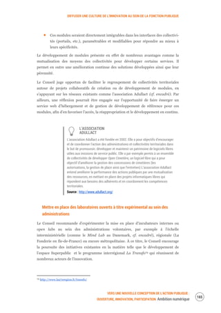 DIFFUSER UNE CULTURE DE L’INNOVATION AU SEIN DE LA FONCTION PUBLIQUE
VERS UNE NOUVELLE CONCEPTION DE L’ACTION PUBLIQUE :
OUVERTURE, INNOVATION, PARTICIPATION Ambition numérique
167
Ces modules seraient directement intégrables dans les interfaces des collectivi-
tés (portails, etc.), paramétrables et modifiables pour répondre au mieux à
leurs spécificités.
Le développement de modules présente en effet de nombreux avantages comme la
mutualisation des moyens des collectivités pour développer certains services. Il
permet en outre une amélioration continue des solutions développées ainsi que leur
pérennité.
Le Conseil juge opportun de faciliter le regroupement de collectivités territoriales
autour de projets collaboratifs de création ou de développement de modules, en
s’appuyant sur les réseaux existants comme l’association Adullact (cf. encadré). Par
ailleurs, une réflexion pourrait être engagée sur l’opportunité de faire émerger un
service web d’hébergement et de gestion de développement de référence pour ces
modules, afin d’en favoriser l’accès, la réappropriation et le développement en continu.
L’ASSOCIATION
ADULLACT
L’association Adullact a été fondée en 2002. Elle a pour objectifs d’encourager
et de coordonner l'action des administrations et collectivités territoriales dans
le but de promouvoir, développer et maintenir un patrimoine de logiciels libres
utiles aux missions de service public. Elle a par exemple permis à un ensemble
de collectivités de développer Open Cimetière, un logiciel libre qui a pour
objectif d’améliorer la gestion des concessions de cimetières (les
autorisations, la gestion de place ainsi que l’entretien) L’association Adullact
entend améliorer la performance des actions publiques par une mutualisation
des ressources, en mettant en place des projets informatiques libres qui
répondent aux besoins des adhérents et en coordonnent les compétences
territoriales.
Source : http://www.adullact.org/
Mettre en place des laboratoires ouverts à titre expérimental au sein des
administrations
Le Conseil recommande d’expérimenter la mise en place d’incubateurs internes ou
open labs au sein des administrations volontaires, par exemple à l’échelle
interministérielle (comme le Mind Lab au Danemark, cf. encadré), régionale (La
Fonderie en Ile-de-France) ou encore métropolitaine. À ce titre, le Conseil encourage
la poursuite des initiatives existantes en la matière telle que le développement de
l’espace Superpublic et le programme interrégional La Transfo79 qui réunissent de
nombreux acteurs de l’innovation.
79 http://www.la27eregion.fr/transfo/
 