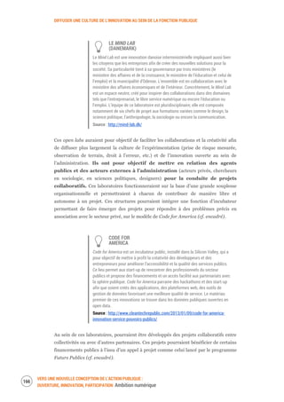 DIFFUSER UNE CULTURE DE L’INNOVATION AU SEIN DE LA FONCTION PUBLIQUE
VERS UNE NOUVELLE CONCEPTION DE L’ACTION PUBLIQUE :
OUVERTURE, INNOVATION, PARTICIPATION Ambition numérique
168
LE MIND LAB
(DANEMARK)
Le Mind Lab est une innovation danoise interministérielle impliquant aussi bien
les citoyens que les entreprises afin de créer des nouvelles solutions pour la
société. Sa particularité tient à sa gouvernance par trois ministères (le
ministère des affaires et de la croissance, le ministère de l’éducation et celui de
l’emploi) et la municipalité d’Odense. L’ensemble est en collaboration avec le
ministère des affaires économiques et de l’intérieur. Concrètement, le Mind Lab
est un espace neutre, créé pour inspirer des collaborations dans des domaines
tels que l’entreprenariat, le libre service numérique ou encore l’éducation ou
l’emploi. L’équipe de ce laboratoire est pluridisciplinaire, elle est composée
notamment de six chefs de projet aux formations variées comme le design, la
science politique, l'anthropologie, la sociologie ou encore la communication.
Source : http://mind-lab.dk/
Ces open labs auraient pour objectif de faciliter les collaborations et la créativité afin
de diffuser plus largement la culture de l’expérimentation (prise de risque mesurée,
observation de terrain, droit à l’erreur, etc.) et de l’innovation ouverte au sein de
l’administration. Ils ont pour objectif de mettre en relation des agents
publics et des acteurs externes à l’administration (acteurs privés, chercheurs
en sociologie, en sciences politiques, designers) pour la conduite de projets
collaboratifs. Ces laboratoires fonctionneraient sur la base d’une grande souplesse
organisationnelle et permettraient à chacun de contribuer de manière libre et
autonome à un projet. Ces structures pourraient intégrer une fonction d’incubateur
permettant de faire émerger des projets pour répondre à des problèmes précis en
association avec le secteur privé, sur le modèle de Code for America (cf. encadré).
CODE FOR
AMERICA
Code for America est un incubateur public, installé dans la Silicon Valley, qui a
pour objectif de mettre à profit la créativité des développeurs et des
entrepreneurs pour améliorer l’accessibilité et la qualité des services publics.
Ce lieu permet aux start-up de rencontrer des professionnels du secteur
publics et propose des financements et un accès facilité aux partenariats avec
la sphère publique. Code for America parraine des hackathons et des start-up
afin que soient créés des applications, des plateformes web, des outils de
gestion de données favorisant une meilleure qualité de service. Le matériau
premier de ces innovations se trouve dans les données publiques ouvertes en
open data.
Source : http://www.cleantechrepublic.com/2013/01/09/code-for-america-
innovation-service-pouvoirs-publics/
Au sein de ces laboratoires, pourraient être développés des projets collaboratifs entre
collectivités ou avec d’autres partenaires. Ces projets pourraient bénéficier de certains
financements publics à l’issu d’un appel à projet comme celui lancé par le programme
Futurs Publics (cf. encadré).
 