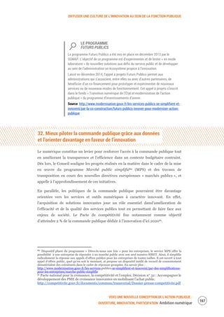 DIFFUSER UNE CULTURE DE L’INNOVATION AU SEIN DE LA FONCTION PUBLIQUE
VERS UNE NOUVELLE CONCEPTION DE L’ACTION PUBLIQUE :
OUVERTURE, INNOVATION, PARTICIPATION Ambition numérique
169
LE PROGRAMME
FUTURS PUBLICS
Le programme Futurs Publics a été mis en place en décembre 2013 par le
SGMAP. L’objectif de ce programme est d’expérimenter et de tester « en mode
laboratoire » de nouvelles solutions aux défis du service public et de développer
au sein de l’administration un écosystème propice à l’innovation.
Lancé en décembre 2014, l’appel à projets Futurs Publics permet aux
administrations qui s’associent, entre elles ou avec d’autres partenaires, de
bénéficier d’un co-financement pour prototyper et expérimenter de nouveaux
services ou de nouveaux modes de fonctionnement. Cet appel à projets s’inscrit
dans le fonds « Transition numérique de l’État et modernisation de l’action
publique » du programme d’investissements d’avenir.
Source http://www.modernisation.gouv.fr/les-services-publics-se-simplifient-et-
innovent/par-la-co-construction/futurs-publics-innover-pour-moderniser-action-
publique
32. Mieux piloter la commande publique grâce aux données
et l’orienter davantage en faveur de l’innovation
Le numérique constitue un levier pour renforcer l'accès à la commande publique tout
en améliorant la transparence et l’efficience dans un contexte budgétaire contraint.
Dès lors, le Conseil souligne les progrès réalisés en la matière dans le cadre de la mise
en œuvre du programme Marché public simplifié80 (MPS) et des travaux de
transposition en cours des nouvelles directives européennes « marchés publics », et
appelle à l’approfondissement de ces initiatives.
En parallèle, les politiques de la commande publique pourraient être davantage
orientées vers les services et outils numériques à caractère innovant. En effet,
l’acquisition de solutions innovantes joue un rôle essentiel dansl’amélioration de
l’efficacité et de la qualité des services publics tout en permettant de faire face aux
enjeux de société. Le Pacte de compétitivité fixe notamment comme objectif
d’atteindre 2 % de la commande publique dédiée à l’innovation d’ici 202081.
80 Dispositif phare du programme « Dites-le-nous une fois » pour les entreprises, le service MPS offre la
possibilité à une entreprise de répondre à un marché public avec son seul numéro SIRET. Ainsi, il simplifie
radicalement la réponse aux appels d'offres publics pour les entreprises de toutes tailles. Il est ouvert à tout
appel d’offres public, quel qu’en soit le montant, et propose un dispositif inédit de recueil de consentement
dématérialisé des cotraitants dans le cadre de réponses groupées. En savoir plus :
http://www.modernisation.gouv.fr/les-services-publics-se-simplifient-et-innovent/par-des-simplifications-
pour-les-entreprises/marche-public-simplifie
81 Pacte national pour la croissance, la compétitivité et l’emploi. Décision n° 32 : Accompagner le
développement des PME de croissance innovantes en mobilisant l’achat public.
http://competitivite.gouv.fr/documents/commun/transversal/Dossier-presse-competitivite.pdf
 