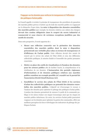 DIFFUSER UNE CULTURE DE L’INNOVATION AU SEIN DE LA FONCTION PUBLIQUE
VERS UNE NOUVELLE CONCEPTION DE L’ACTION PUBLIQUE :
OUVERTURE, INNOVATION, PARTICIPATION Ambition numérique
170
S’appuyer sur les données pour renforcer la transparence et l’efficience
des politiques d’achat public
Le Conseil appelle à revisiter le principe de transparence des procédures de passation
des marchés publics prévue à l’article 133 du Code des marchés publics en s’appuyant
sur la démarche d’open data. La mise à disposition des données essentielles
des marchés publics (par exemple, les données relatives aux cahiers des charges)
devrait être rendue obligatoire dans le respect du secret industriel et
commercial et sous réserve de certaines exceptions justifiées par des
motifs de sécurité.
Dans cette perspective, il serait opportun de :
Mener une réflexion concertée sur le périmètre des données
essentielles des marchés publics dont la mise à disposition
présenterait une véritable plus-value en termes de transparence et
d’efficience de l’achat public. Cette réflexion devrait être menée de
concert par le service des achats de l’Etat (SAE) et ceux des différentes
collectivités publiques, la mission Etalab et l’ensemble des parties prenantes
concernées.
Mettre en place des outils de visualisation et d’analyse des données
pour les acteurs publics afin de faciliter l’accès, la compréhension et la
réutilisation de ces données. L’instauration des portails régionaux
d’informations et de données publiques relatives aux marchés
publics constitue un exemple possible (cf. encadré sur le portail de
l’association Breizh Small Business Act).
Sensibiliser le service des achats de l’État (SAE) et les services
d’achat des collectivités publiques au potentiel des données essen-
tielles des marchés publics. L’objectif est d’encourager le recours à
l’analyse des données pour optimiser le pilotage des politiques d’achat public.
L’analyse des données permettrait de mesurer le poids de la commande pu-
blique et de mieux évaluer son impact économique ainsi que les risques de
marchés publics infructueux. En outre, les services d’achat public pourraient
s’appuyer sur les données pour optimiser la gestion des commandes, offrir une
meilleure perception du tissu et développer des indicateurs de pilotage des po-
litiques d’achats.
 