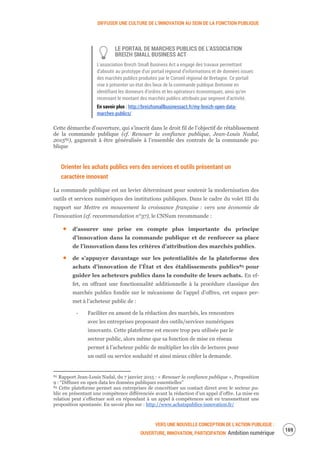 DIFFUSER UNE CULTURE DE L’INNOVATION AU SEIN DE LA FONCTION PUBLIQUE
VERS UNE NOUVELLE CONCEPTION DE L’ACTION PUBLIQUE :
OUVERTURE, INNOVATION, PARTICIPATION Ambition numérique
171
LE PORTAIL DE MARCHES PUBLICS DE L'ASSOCIATION
BREIZH SMALL BUSINESS ACT
L'association Breizh Small Business Act a engagé des travaux permettant
d’aboutir au prototype d'un portail régional d’informations et de données issues
des marchés publics produites par le Conseil régional de Bretagne. Ce portail
vise à présenter un état des lieux de la commande publique Bretonne en
identifiant les donneurs d’ordres et les opérateurs économiques, ainsi qu’en
recensant le montant des marchés publics attribués par segment d’activité.
En savoir plus : http://breizhsmallbusinessact.fr/my-breizh-open-data-
marches-publics/
Cette démarche d’ouverture, qui s’inscrit dans le droit fil de l’objectif de rétablissement
de la commande publique (cf. Renouer la confiance publique, Jean-Louis Nadal,
201582), gagnerait à être généralisée à l’ensemble des contrats de la commande pu-
blique
Orienter les achats publics vers des services et outils présentant un
caractère innovant
La commande publique est un levier déterminant pour soutenir la modernisation des
outils et services numériques des institutions publiques. Dans le cadre du volet III du
rapport sur Mettre en mouvement la croissance française : vers une économie de
l’innovation (cf. recommandation n°37), le CNNum recommande :
d’assurer une prise en compte plus importante du principe
d’innovation dans la commande publique et de renforcer sa place
de l’innovation dans les critères d’attribution des marchés publics.
de s’appuyer davantage sur les potentialités de la plateforme des
achats d’innovation de l’État et des établissements publics83 pour
guider les acheteurs publics dans la conduite de leurs achats. En ef-
fet, en offrant une fonctionnalité additionnelle à la procédure classique des
marchés publics fondée sur le mécanisme de l’appel d’offres, cet espace per-
met à l’acheteur public de :
‐ Faciliter en amont de la rédaction des marchés, les rencontres
avec les entreprises proposant des outils/services numériques
innovants. Cette plateforme est encore trop peu utilisée par le
secteur public, alors même que sa fonction de mise en réseau
permet à l’acheteur public de multiplier les clés de lectures pour
un outil ou service souhaité et ainsi mieux cibler la demande.
82 Rapport Jean-Louis Nadal, du 7 janvier 2015 : « Renouer la confiance publique », Proposition
9 : “Diffuser en open data les données publiques essentielles”
83 Cette plateforme permet aux entreprises de concrétiser un contact direct avec le secteur pu-
blic en présentant une compétence différenciée avant la rédaction d’un appel d’offre. La mise en
relation peut s’effectuer soit en répondant à un appel à compétences soit en transmettant une
proposition spontanée. En savoir plus sur : http://www.achatspublics-innovation.fr/
 
