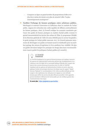 DIFFUSER UNE CULTURE DE L’INNOVATION AU SEIN DE LA FONCTION PUBLIQUE
VERS UNE NOUVELLE CONCEPTION DE L’ACTION PUBLIQUE :
OUVERTURE, INNOVATION, PARTICIPATION Ambition numérique
172
‐ Comparer en ligne un grand nombre de propositions d’offre et in
fine être à même de choisir avec plus de sécurité l’offre “la plus
économiquement avantageuse”.
Faciliter l’échange de bonnes pratiques entre acheteurs publics.
Développer et soutenir l’innovation et l’efficience dans la conduite de l’achat
public, suppose de rechercher des outils capables de diffuser continuellement
les bonnes pratiques. Ainsi, le Conseil souligne les avancées constituées par
l’essor des guides de bonnes pratiques en matière d’achat public (comme le
portail interministériel du Service des achats de l’État, le programme PHARE
de la Direction générale de l’offre de soins (DGOS) pour le secteur hospitalier,
le guide pratique de l’achat public innovant, etc.). Le Conseil préconise néan-
moins de développer ces guides en format ouvert et réutilisable pour un meil-
leur partage des retours d’expérience et d’en améliorer leur visibilité. De plus
ces guides devraient intégrer les principes du design dans leurs recommanda-
tions visant à guider les politiques d’achats publics (cf. encadré).
LE TECHFAR
HANDBOOK
Le TechFAR Handbook est un guide de bonnes pratiques qui explique comment
les agences de l’administration américaine peuvent agir stratégiquement et en
cohérence avec les règles de la commande publique fédérale pour acquérir des
biens et des services provenant du secteur privé. En effet, le TechFAR
Handbook aide les agences de l’administration à mettre en œuvre, dans leur
politique d’achat, les principes directeurs du design issus du support “Digital
Services Playbook” (f. recommandation n°22). Cette nouvelle méthode part des
usages et des expériences des utilisateurs et s’appuie sur une méthode
itérative pour définir les services les plus efficaces possibles. Cette approche
permet d’améliorer l’efficience de l’achat public par une meilleure gestion des
investissements et du risque.
En savoir plus : https://playbook.cio.gov/techfar/
 
