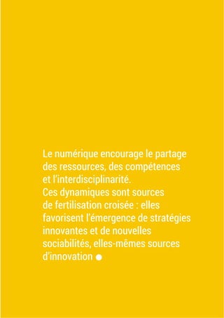 Le numérique encourage le partage
des ressources, des compétences
et l’interdisciplinarité.
Ces dynamiques sont sources
de fertilisation croisée : elles
favorisent l’émergence de stratégies
innovantes et de nouvelles
sociabilités, elles-mêmes sources
d’innovation.
 