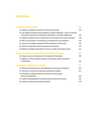 Sommaire
L’impératif de l’innovation agile 184
33. Adopter une définition commune de l’innovation en Europe 185
34. Une meilleure interaction entre entreprises et monde académique : ouvrir la formation
à l’innovation, diversifier le recrutement et développer la recherche collaborative 190
35. Adapter le dialogue social et la gouvernance des entreprises aux enjeux numériques 198
36. Offrir un cadre propice à l’innovation et aux partenariats entre entreprises 201
37. Renforcer la stratégie numérique de l’État contributeur de l’innovation 206
38. Ajuster les dispositifs fiscaux aux besoins des innovateurs 212
39. Élaborer la stratégie industrielle de la France en matière d’innovation ouverte 217
Reconcevoir la structure de financement de l’économie de l’innovation 222
40. Elargir les sources de financement de l’économie de l’innovation 222
41. Déployer un réseau européen des places de marché des valeurs numériques
et d’innovation 232
L’urgence de la compétitivité internationale 237
42. Renforcer territorialement et sectoriellement les écosystèmes numériques 237
43. Structurer un réseau des écosystèmes numériques européens 243
44. Intensifier la stratégie d’attractivité numérique française auprès
d’acteurs internationaux 245
45. Faciliter le développement à l’international des entreprises innovantes 248
46. Incarner une diplomatie numérique française 251
 