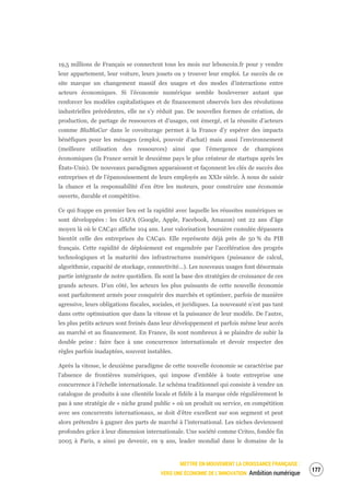 METTRE EN MOUVEMENT LA CROISSANCE FRANÇAISE :
VERS UNE ÉCONOMIE DE L’INNOVATION Ambition numérique
179
19,5 millions de Français se connectent tous les mois sur leboncoin.fr pour y vendre
leur appartement, leur voiture, leurs jouets ou y trouver leur emploi. Le succès de ce
site marque un changement massif des usages et des modes d’interactions entre
acteurs économiques. Si l’économie numérique semble bouleverser autant que
renforcer les modèles capitalistiques et de financement observés lors des révolutions
industrielles précédentes, elle ne s’y réduit pas. De nouvelles formes de création, de
production, de partage de ressources et d’usages, ont émergé, et la réussite d’acteurs
comme BlaBlaCar dans le covoiturage permet à la France d’y espérer des impacts
bénéfiques pour les ménages (emploi, pouvoir d’achat) mais aussi l’environnement
(meilleure utilisation des ressources) ainsi que l’émergence de champions
économiques (la France serait le deuxième pays le plus créateur de startups après les
États-Unis). De nouveaux paradigmes apparaissent et façonnent les clés de succès des
entreprises et de l’épanouissement de leurs employés au XXIe siècle. À nous de saisir
la chance et la responsabilité d’en être les moteurs, pour construire une économie
ouverte, durable et compétitive.
Ce qui frappe en premier lieu est la rapidité avec laquelle les réussites numériques se
sont développées : les GAFA (Google, Apple, Facebook, Amazon) ont 22 ans d’âge
moyen là où le CAC40 affiche 104 ans. Leur valorisation boursière cumulée dépassera
bientôt celle des entreprises du CAC40. Elle représente déjà près de 50 % du PIB
français. Cette rapidité de déploiement est engendrée par l’accélération des progrès
technologiques et la maturité des infrastructures numériques (puissance de calcul,
algorithmie, capacité de stockage, connectivité…). Les nouveaux usages font désormais
partie intégrante de notre quotidien. Ils sont la base des stratégies de croissance de ces
grands acteurs. D’un côté, les acteurs les plus puissants de cette nouvelle économie
sont parfaitement armés pour conquérir des marchés et optimiser, parfois de manière
agressive, leurs obligations fiscales, sociales, et juridiques. La nouveauté n’est pas tant
dans cette optimisation que dans la vitesse et la puissance de leur modèle. De l’autre,
les plus petits acteurs sont freinés dans leur développement et parfois même leur accès
au marché et au financement. En France, ils sont nombreux à se plaindre de subir la
double peine : faire face à une concurrence internationale et devoir respecter des
règles parfois inadaptées, souvent instables.
Après la vitesse, le deuxième paradigme de cette nouvelle économie se caractérise par
l’absence de frontières numériques, qui impose d’emblée à toute entreprise une
concurrence à l’échelle internationale. Le schéma traditionnel qui consiste à vendre un
catalogue de produits à une clientèle locale et fidèle à la marque cède régulièrement le
pas à une stratégie de « niche grand public » où un produit ou service, en compétition
avec ses concurrents internationaux, se doit d’être excellent sur son segment et peut
alors prétendre à gagner des parts de marché à l’international. Les niches deviennent
profondes grâce à leur dimension internationale. Une société comme Criteo, fondée fin
2005 à Paris, a ainsi pu devenir, en 9 ans, leader mondial dans le domaine de la
 