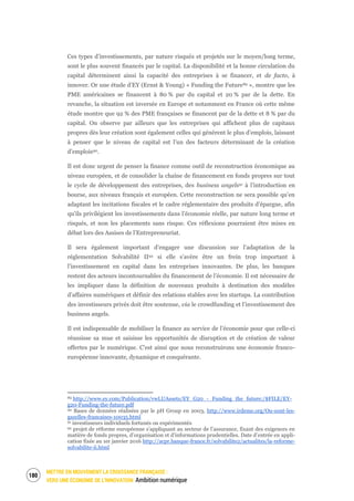 METTRE EN MOUVEMENT LA CROISSANCE FRANÇAISE :
VERS UNE ÉCONOMIE DE L’INNOVATION Ambition numérique
182
Ces types d’investissements, par nature risqués et projetés sur le moyen/long terme,
sont le plus souvent financés par le capital. La disponibilité et la bonne circulation du
capital déterminent ainsi la capacité des entreprises à se financer, et de facto, à
innover. Or une étude d’EY (Ernst & Young) « Funding the Future89 », montre que les
PME américaines se financent à 80 % par du capital et 20 % par de la dette. En
revanche, la situation est inversée en Europe et notamment en France où cette même
étude montre que 92 % des PME françaises se financent par de la dette et 8 % par du
capital. On observe par ailleurs que les entreprises qui affichent plus de capitaux
propres dès leur création sont également celles qui génèrent le plus d’emplois, laissant
à penser que le niveau de capital est l’un des facteurs déterminant de la création
d’emplois90.
Il est donc urgent de penser la finance comme outil de reconstruction économique au
niveau européen, et de consolider la chaîne de financement en fonds propres sur tout
le cycle de développement des entreprises, des business angels91 à l’introduction en
bourse, aux niveaux français et européen. Cette reconstruction ne sera possible qu’en
adaptant les incitations fiscales et le cadre réglementaire des produits d’épargne, afin
qu’ils privilégient les investissements dans l’économie réelle, par nature long terme et
risqués, et non les placements sans risque. Ces réflexions pourraient être mises en
débat lors des Assises de l’Entrepreneuriat.
Il sera également important d’engager une discussion sur l’adaptation de la
réglementation Solvabilité II92 si elle s’avère être un frein trop important à
l’investissement en capital dans les entreprises innovantes. De plus, les banques
restent des acteurs incontournables du financement de l’économie. Il est nécessaire de
les impliquer dans la définition de nouveaux produits à destination des modèles
d’affaires numériques et définir des relations stables avec les startups. La contribution
des investisseurs privés doit être soutenue, via le crowdfunding et l’investissement des
business angels.
Il est indispensable de mobiliser la finance au service de l’économie pour que celle-ci
réussisse sa mue et saisisse les opportunités de disruption et de création de valeur
offertes par le numérique. C’est ainsi que nous reconstruirons une économie franco-
européenne innovante, dynamique et conquérante.
89 http://www.ey.com/Publication/vwLUAssets/EY_G20_-_Funding_the_future:/$FILE/EY-
g20-Funding-the-future.pdf
90 Bases de données réalisées par le pH Group en 2003, http://www.irdeme.org/Ou-sont-les-
gazelles-francaises-10035.html
91 investisseurs individuels fortunés ou expérimentés
92 projet de réforme européenne s’appliquant au secteur de l’assurance, fixant des exigences en
matière de fonds propres, d’organisation et d’informations prudentielles. Date d’entrée en appli-
cation fixée au 1er janvier 2016 http://acpr.banque-france.fr/solvabilite2/actualites/la-reforme-
solvabilite-ii.html
 