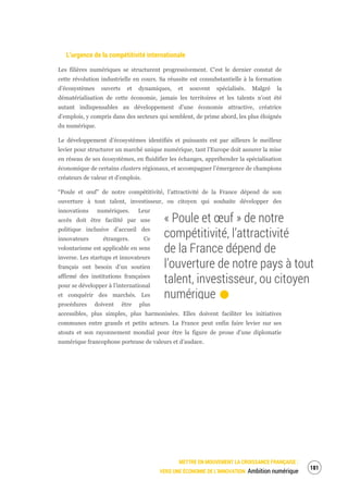 METTRE EN MOUVEMENT LA CROISSANCE FRANÇAISE :
VERS UNE ÉCONOMIE DE L’INNOVATION Ambition numérique
183
L’urgence de la compétitivité internationale
Les filières numériques se structurent progressivement. C’est le dernier constat de
cette révolution industrielle en cours. Sa réussite est consubstantielle à la formation
d’écosystèmes ouverts et dynamiques, et souvent spécialisés. Malgré la
dématérialisation de cette économie, jamais les territoires et les talents n’ont été
autant indispensables au développement d’une économie attractive, créatrice
d’emplois, y compris dans des secteurs qui semblent, de prime abord, les plus éloignés
du numérique.
Le développement d’écosystèmes identifiés et puissants est par ailleurs le meilleur
levier pour structurer un marché unique numérique, tant l’Europe doit assurer la mise
en réseau de ses écosystèmes, en fluidifier les échanges, appréhender la spécialisation
économique de certains clusters régionaux, et accompagner l’émergence de champions
créateurs de valeur et d’emplois.
“Poule et œuf” de notre compétitivité, l’attractivité de la France dépend de son
ouverture à tout talent, investisseur, ou citoyen qui souhaite développer des
innovations numériques. Leur
accès doit être facilité par une
politique inclusive d’accueil des
innovateurs étrangers. Ce
volontarisme est applicable en sens
inverse. Les startups et innovateurs
français ont besoin d’un soutien
affirmé des institutions françaises
pour se développer à l’international
et conquérir des marchés. Les
procédures doivent être plus
accessibles, plus simples, plus harmonisées. Elles doivent faciliter les initiatives
communes entre grands et petits acteurs. La France peut enfin faire levier sur ses
atouts et son rayonnement mondial pour être la figure de proue d’une diplomatie
numérique francophone porteuse de valeurs et d’audace.
« Poule et œuf » de notre
compétitivité, l’attractivité
de la France dépend de
l’ouverture de notre pays à tout
talent, investisseur, ou citoyen
numérique.
 