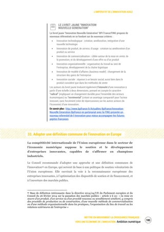 L’IMPÉRATIF DE L’INNOVATION AGILE
METTRE EN MOUVEMENT LA CROISSANCE FRANÇAISE :
VERS UNE ÉCONOMIE DE L’INNOVATION Ambition numérique
185
LE LIVRET JAUNE “INNOVATION
NOUVELLE GENERATION”
Le livret jaune “Innovation Nouvelle Génération” BPI France/FING propose de
nouveaux référentiels en se fondant sur de nouveaux critères :
Innovation technologique : création, amélioration, intégration d’une
nouvelle technologie
Innovation de produit, de service, d’usage : création ou amélioration d’un
produit ou service
Innovation de commercialisation : ciblée autour de la mise en vente, de
la promotion, et du développement d’une offre ou d’un produit
Innovation organisationnelle : organisation du travail au sein de
l’entreprise, développement de la chaîne logistique
Innovation de modèle d’affaires (business model) : changement de la
structure des gains de l’entreprise
Innovation sociale : réponse à un besoin social, aussi bien dans le
produit considéré que dans les méthodes de vente
Les auteurs du livret jaune évaluent également l’intensité d’une innovation à
partir d’une échelle à deux dimensions, prenant en compte le caractère
“radical” (impliquant un changement durable pour l’ensemble des acteurs
économiques) ou “incrémental” (créant un avantage comparatif pour l’acteur
innovant, sans forcément créer de répercussions sur les autres acteurs de
l’économie) d’une innovation.
En savoir plus : http://www.bpifrance.fr/Actualites-Bpifrance/Innovation-
Nouvelle-Generation-Bpifrance-en-partenariat-avec-la-FING-presente-un-
nouveau-referentiel-de-l-Innovation-pour-mieux-accompagner-les-futures-
pepites-francaises
33. Adopter une définition commune de l’innovation en Europe
La compétitivité internationale de l’Union européenne dans le secteur de
l’économie numérique suppose le soutien et le développement
d’entreprises innovantes, capables de s'affirmer en champions
industriels.
Le Conseil recommande d’adopter une approche et une définition communes de
l’innovation93 en Europe, qui servent de base à une politique de soutien volontariste de
l’Union européenne. Elle ouvrirait la voie à la reconnaissance européenne des
entreprises innovantes, à l’optimisation des dispositifs de soutien et de financement, et
à l’ouverture des marchés publics.
93 Base de définition intéressante dans la directive 2014/24/UE du Parlement européen et du
Conseil du 26 février 2014 sur la passation des marchés publics – article 2 § 22 : « la mise en
œuvre d’un produit, d’un service ou d’un procédé nouveau ou sensiblement amélioré, y compris
des procédés de production ou de construction, d’une nouvelle méthode de commercialisation
ou d’une méthode organisationnelle dans les pratiques, l’organisation du lieu de travail ou les
relations extérieures de l’entreprise »
 