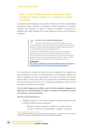 L’IMPÉRATIF DE L’INNOVATION AGILE
METTRE EN MOUVEMENT LA CROISSANCE FRANÇAISE :
VERS UNE ÉCONOMIE DE L’INNOVATION Ambition numérique
186
Définir un statut d’entreprise européenne innovante pour favoriser
l’émulation de champions européens et la constitution de marchés
transnationaux
Le statut de société européenne a été créé afin de faciliter les activités transfrontalières
des grandes sociétés souhaitant se développer à l’échelle européenne (cf. encadré).
L’objectif était également de régler les conflits de mobilité en permettant le
déplacement du siège statutaire de la société européenne sans que cela n’entraîne sa
dissolution.
LE STATUT DE LA SOCIETE EUROPEENNE
La directive n°2001/86/CE du 8 octobre 2001 établit un statut de
“société européenne”, autorisant les sociétés créées dans des États-membres à
fusionner ou à former une société holding ou une filiale commune, leur évitant
les contraintes liées à des ordres juridiques différents.
Le statut tel que défini aujourd’hui ne permet pas à une jeune entreprise
innovante d’y souscrire, en raison de plusieurs contraintes et “barrières à
l’entrée” (conditions de capital social minimum, de durée d’existence minimum
notamment ainsi qu’un manque d’harmonisation du droit européen en matière
fiscale…). Il n’existe à ce jour que 34 sociétés européennes en France.
En savoir plus :
http://europa.eu/legislation_summaries/employment_and_social_policy/so
cial_dialogue/l26016_fr.htm, http://ecdb.worker-participation.eu/
Il est nécessaire de s’inspirer du statut de société européenne et de l’adapter aux
jeunes entreprises innovantes. Ce statut permettrait à une entreprise d’affirmer son
identité européenne au niveau international, de trouver des associés dans d’autres
États-membres, et d’être plus mobile. Les contraintes liées à l’installation d’antennes
locales pourront ainsi être levées, et les échanges transfrontaliers facilités par des
démarches administratives plus simples.
Un tel statut suppose par ailleurs que les États-membres engagent une
réflexion sur l’harmonisation de règles, en matière de fiscalité et de droit
des contrats, envers les startups.
Dès lors, il est nécessaire de :
Compléter la directive n°2001/86/CE instituant la société européenne et créer
le statut de société innovante européenne94 :
‐ Élargir les critères permettant de définir une société innovante
(au-delà de l’innovation technologique, considérer l’innovation
94 ou a minima, introduire un volet innovation dans la directive : sans créer un nouveau statut,
intégrer des exceptions spécifiques pour les jeunes entreprises innovantes.
 