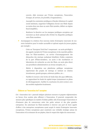 L’IMPÉRATIF DE L’INNOVATION AGILE
METTRE EN MOUVEMENT LA CROISSANCE FRANÇAISE :
VERS UNE ÉCONOMIE DE L’INNOVATION Ambition numérique
187
ouverte, déjà reconnue par l’Union européenne, l’innovation
d’usages, de services, de procédés, d’organisation) ;
‐ Assouplir les contraintes juridiques et fiscales (diminuer le capital
social minimum, supprimer l’obligation d’avoir une filiale depuis
au moins deux ans dans un autre État membre, définir un régime
fiscal simplifié) ;
‐ Renforcer la directive sur les manques juridiques européens qui
renvoient au droit national afin d’éviter les disparités juridiques
entre États membres.
Accompagner la création d’un nouveau statut d’entreprise innovante de me-
sures incitatives pour le rendre accessible et opérant auprès de jeunes pépites,
par exemple :
‐ Créer un “European Tech Pass” comprenant : un accès privilégié à
des appels à projets de l’Union européenne et des marchés publics
dans les États-membres ; un service d’accompagnement des
démarches des startups souhaitant bénéficier d’aides conjointes
de la part d’États-membres ; un accès à des incubateurs et
laboratoires de recherche au sein des États, un accès plus direct
aux procédures administratives au niveau européen, etc. ;
‐ Mettre à disposition une plateforme publique européenne
répertoriant des projets de startups et mettant en relation
investisseurs, grands groupes, acheteurs publics, etc. ;
‐ Faciliter le recours à des levées de fonds dans des pays différents,
en rapprochant les fonds de capital-risque (notamment en phase
de développement) ; faciliter la conclusion de joint-venture avec
des sociétés implantées localement.
Élaborer un “Innovation Act” européen
Cet « Innovation Act » pourrait intégrer plusieurs mesures et paquets réglementaires
en faveur d’un soutien plus efficient à l’innovation. Il pourrait comprendre des
mesures plus spécifiques en matière d’achats publics afin d’encourager l’innovation et
d’instaurer plus de concurrence entre des petits acteurs et des plus grandes
entreprises. En autorisant les États-membres à réserver une part de leurs appels
d’offres à des entreprises européennes ayant acquis le statut d’entreprise innovante
européenne, l’Union européenne peut construire une véritable stratégie autour de
l’innovation et la croissance de ses pépites, dans le respect des règles de concurrence.
 