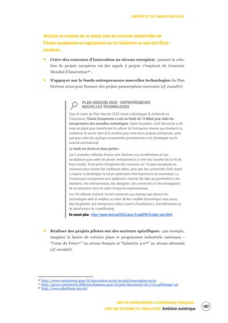 L’IMPÉRATIF DE L’INNOVATION AGILE
METTRE EN MOUVEMENT LA CROISSANCE FRANÇAISE :
VERS UNE ÉCONOMIE DE L’INNOVATION Ambition numérique
189
Articuler la création de ce statut avec les priorités industrielles de
l’Union européenne en capitalisant sur les initiatives au sein des États-
membres
Créer des concours d’innovation au niveau européen : pousser la créa-
tion de projets européens via des appels à projets s’inspirant du Concours
Mondial d’Innovation96 ;
S’appuyer sur le fonds entrepreneurs nouvelles technologies du Plan
Horizon 2020 pour financer des projets paneuropéens innovants (cf. encadré)
PLAN HORIZON 2020 - ENTREPRENEURS
NOUVELLES TECHNOLOGIES
Dans le cadre du Plan Horizon 2020 visant à développer la recherche et
l'innovation, l'Union Européenne a créé un fonds de 15 Mds€ pour aider les
entrepreneurs des nouvelles technologies. Selon Bruxelles, cette démarche a été
mise en place pour transformer la culture de l'entreprise, donner aux étudiants la
confiance, le savoir-faire et le soutien pour créer leurs propres entreprises, ainsi
que pour aider les startups européennes prometteuses à se développer sur le
marché international.
Le fonds est divisé en deux parties :
Les 5 premiers milliards d'euros sont destinés aux accélérateurs et aux
incubateurs pour aider les jeunes entrepreneurs à créer leur société dès la fin de
leurs études. Il est prévu d'organiser des concours sur 10 pays européens au
minimum pour trouver les meilleures idées, ainsi que des universités d'été visant
à inspirer et développer la future génération d'entrepreneurs du numérique. La
Commission européenne veut également soutenir les labs qui permettent à des
étudiants, des entrepreneurs, des designers, des universités et des enseignants
de se rencontrer dans le cadre d'espaces expérimentaux.
Les 10 milliards restants seront consacrés aux startups qui placent les
technologies web et mobiles au cœur de leur modèle économique mais aussi,
plus largement, aux entreprises créées à partir d'incubateurs, d'accélérateurs ou
de plateformes de crowdfunding.
En savoir plus : http://www.horizon2020.gouv.fr/pid29976/plan-site.html
Réaliser des projets pilotes sur des secteurs spécifiques : par exemple,
imaginer la fusion de certains plans et programmes industriels nationaux -
“Usine du Futur97” au niveau français et “Industrie 4.098” au niveau allemand
(cf. encadré).
96 http://www.entreprises.gouv.fr/innovation-2030/accueil-innovation-2030
97 http://proxy-pubminefi.diffusion.finances.gouv.fr/pub/document/18/17721.pdf#page=47
98 http://www.plattform-i40.de/
 