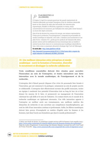 L’IMPÉRATIF DE L’INNOVATION AGILE
METTRE EN MOUVEMENT LA CROISSANCE FRANÇAISE :
VERS UNE ÉCONOMIE DE L’INNOVATION Ambition numérique
190
PLAN INDUSTRIE 4.0
(ALLEMAGNE)
À l’origine, il s’agit d’un concept poussé par des grands représentants de
l’industrie allemande, qui évoque l’émergence d’une 4e révolution industrielle
basée sur des chaînes de valeur plus horizontale, des industries plus
ergonomiques, flexibles et efficientes organisées en réseau, moins
consommatrices de ressources, par l’utilisation des smart grids (“smart factory”)
ou encore des objets connectés.
Dans le but de dessiner les contours du concept, une instance représentative,
l’Union pour la recherche (“Forschungsunion”), composée de personnalités du
monde scientifique et industriel, a été créée. L’initiative s’est transformée en une
plate-forme « Industrie 4.0 », portée par les syndicats de l’industrie elle-même,
pensée comme outil de mobilisation du tissu économique dans sa totalité et
comme la voix d’une vision en co-construction pour la politique industrielle du
futur. Cette vision a notamment alimenté la Stratégie High-Tech de l’Allemagne.
En savoir plus : http://www.plattform-i40.de/
http://lemonde.fr/economie/article/2014/11/14/la-france-doit-s-inspirer-du-
projet-industrie-4-0-allemand_4523865_3234.html
34. Une meilleure interaction entre entreprises et monde
académique : ouvrir la formation à l’innovation, diversifier
le recrutement et développer la recherche collaborative
Trois conditions essentielles doivent être réunies pour accroître
l’innovation au sein de l’entreprise, et toutes nécessitent une forte
interaction avec le monde académique, de l’enseignement et de la
recherche.
L’entreprise doit d’abord pouvoir disposer d’un vivier de personnels bien formés à
l’innovation, qui ont commencé à la pratiquer, notamment au sein de projets ouverts
et collaboratifs. L’entreprise doit effectivement recruter des profils innovants, inciter
ses équipes à maintenir leur potentiel d’innovation tout au long de leur vie et leur
donner les moyens de le faire, et promouvoir un management de l’innovation
valorisant les soft skills et le sens de l’initiative. Un contact étroit avec le monde de la
recherche académique est également nécessaire. Une telle interaction apporte à
l’entreprise un meilleur accès aux connaissances, une meilleure maîtrise des
démarches de recherche et une ouverture aux compétences transdisciplinaires, qui
sont les clefs d’une innovation continue et performante. Enfin, les filières numériques
doivent faire preuve d’exemplarité en matière d’égalité entre les femmes et les
hommes, tant dans l’accès aux formations que dans le monde professionnel99.
99 Selon une étude du Syntec, le numérique compte environ 28% de femmes (voir enquête 2013 :
http://www.syntec-numerique.fr/content/edition-2013-de-lenquete-femmes-du-numerique).
Dans les écoles d’ingénieurs, le pourcentage des femmes dépasse rarement les 30% (voir l’outil
de l’Usine Nouvelle : http://www.usinenouvelle.com/comparatif-des-ecoles-d-ingenieurs-2014)
 