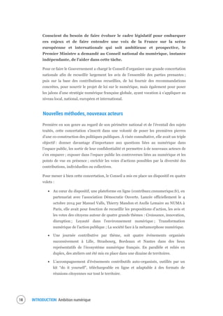 INTRODUCTION Ambition numérique20
Conscient du besoin de faire évoluer le cadre législatif pour embarquer
ces enjeux et de faire entendre une voix de la France sur la scène
européenne et internationale qui soit ambitieuse et prospective, le
Premier Ministre a demandé au Conseil national du numérique, instance
indépendante, de l’aider dans cette tâche.
Pour ce faire le Gouvernement a chargé le Conseil d’organiser une grande concertation
nationale afin de recueillir largement les avis de l’ensemble des parties prenantes ;
puis sur la base des contributions recueillies, de lui fournir des recommandations
concrètes, pour nourrir le projet de loi sur le numérique, mais également pour poser
les jalons d’une stratégie numérique française globale, ayant vocation à s’appliquer au
niveau local, national, européen et international.
Nouvelles méthodes, nouveaux acteurs
Première en son genre au regard de son périmètre national et de l’éventail des sujets
traités, cette concertation s’inscrit dans une volonté de poser les premières pierres
d’une co-construction des politiques publiques. À visée consultative, elle avait un triple
objectif : donner davantage d’importance aux questions liées au numérique dans
l’espace public, les sortir de leur confidentialité et permettre à de nouveaux acteurs de
s’en emparer ; exposer dans l’espace public les controverses liées au numérique et les
points de vue en présence ; enrichir les voies d’actions possibles par la diversité des
contributions, individuelles ou collectives.
Pour mener à bien cette concertation, le Conseil a mis en place un dispositif en quatre
volets :
Au cœur du dispositif, une plateforme en ligne (contribuez.cnnumerique.fr), en
partenariat avec l’association Démocratie Ouverte. Lancée officiellement le 4
octobre 2014 par Manuel Valls, Thierry Mandon et Axelle Lemaire au NUMA à
Paris, elle avait pour fonction de recueillir les propositions d’action, les avis et
les votes des citoyens autour de quatre grands thèmes : Croissance, innovation,
disruption ; Loyauté dans l’environnement numérique ; Transformation
numérique de l’action publique ; La société face à la métamorphose numérique.
Une journée contributive par thème, soit quatre événements organisés
successivement à Lille, Strasbourg, Bordeaux et Nantes dans des lieux
représentatifs de l’écosystème numérique français. En parallèle et reliés en
duplex, des ateliers ont été mis en place dans une dizaine de territoires.
L’accompagnement d’événements contributifs auto-organisés, outillés par un
kit “do it yourself”, téléchargeable en ligne et adaptable à des formats de
réunions citoyennes sur tout le territoire.
 