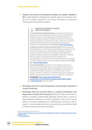 L’IMPÉRATIF DE L’INNOVATION AGILE
METTRE EN MOUVEMENT LA CROISSANCE FRANÇAISE :
VERS UNE ÉCONOMIE DE L’INNOVATION Ambition numérique
192
Intégrer dans toutes les formations initiales des projets collabora-
tifs, transdisciplinaires, développant la créativité, ancrés sur le territoire, réali-
sés avec les grandes entreprises et les startups. Reconnaître ces projets par
l’obtention de crédits ECTS (cf. encadré).
DISPOSITIFS DE PROJETS OUVERTS
POUR LES ETUDIANTS
Le FacLab de l’Université de Cergy-Pontoise est un lieu ouvert, mettant à la
disposition de tous des machines, des infrastructures et du soutien dans la
réalisation de projets ou dans l’apprentissage de nouvelles techniques et
pratiques. Etudiants, enseignants, habitants de la ville, porteurs de projets et
entreprises peuvent venir transformer leurs idées en projet et/ou en objet très
rapidement. Cette démarche favorise la mutualisation, le partage des
compétences, et l’interdisciplinarité. En savoir plus : http://www.faclab.org
L’OpenLab est l'atelier de création scientifique du CRI (Centre de Recherches
Interdisciplinaires). Il accueille les projets des étudiants et enseignants et, sans
exclusivité, les projets de tout citoyen qui relèvent des objets connectés et
capteurs et des EdTech (Education & Technologie). Il offre également un
accélérateur destiné principalement aux étudiants entrepreneurs. L'OpenLab
offre des machines de prototypage rapide, des formations et de
l'accompagnement. C'est un lieu universitaire de fertilisation entre technologie,
recherche, éducation, sciences citoyennes, design et entrepreneuriat. En savoir
plus : http://lopenlab.github.io/
L’Université de Roskilde a été créée en 1972 au Danemark dans l’idée de
rénover l’université, jusqu’alors perçue comme inadaptée. Elle a fait preuve
d’une innovation pédagogique radicale en développant « l’apprentissage par
problèmes et par projets » dans tous les cursus de formation à tous les
niveaux. La moitié des crédits ECTS est délivrée via des projets de groupe, les
sujets sont choisis par les étudiants et le suivi est réalisé par un superviseur.
En savoir plus : http://cache.media.enseignementsup-
recherche.gouv.fr/file/STRANES/05/3/Rapport_etape_StraNES_8_juillet_-
_17h04_339053.pdf (page 35 du rapport)
Développer dans les cursus d’ingénieurs une formation minimale à
et par la recherche.
Développer dans les cursus de thèses, y compris académiques, des
stages dans le monde de l’entreprise (doctorat-conseil), mieux mettre en
lumière la formation professionnelle généraliste présente dans ce cursus, la
faire reconnaître explicitement et inciter le doctorant à faire aussi du “grand
public” et des thèses collaboratives (ex : Philoweb.org101, ma thèse en 180 se-
condes102, nouveau chapitre de la thèse, (cf. encadré sur les procédures d’aide
à l’insertion des doctorants dans l’entreprise)
101 http://hackyourphd.org/2014/01/interview-dalexandre-monnin-une-these-augmentee-avec-
philoweb-org/
102 http://mt180.fr/
 