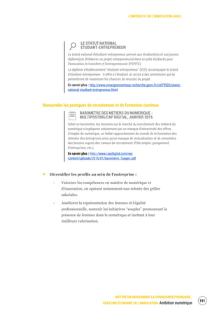 L’IMPÉRATIF DE L’INNOVATION AGILE
METTRE EN MOUVEMENT LA CROISSANCE FRANÇAISE :
VERS UNE ÉCONOMIE DE L’INNOVATION Ambition numérique
193
LE STATUT NATIONAL
ETUDIANT-ENTREPRENEUR
Le statut national d'étudiant-entrepreneur permet aux étudiant(e)s et aux jeunes
diplômé(e)s d'élaborer un projet entrepreneurial dans un pôle étudiants pour
l’innovation, le transfert et l’entrepreneuriat (PEPITE).
Le diplôme d'établissement "étudiant-entrepreneur" (D2E) accompagne le statut
d'étudiant-entrepreneur : il offre à l’étudiant un accès à des prestations qui lui
permettront de maximiser les chances de réussite du projet.
En savoir plus : http://www.enseignementsup-recherche.gouv.fr/cid79926/statut-
national-etudiant-entrepreneur.html
Renouveler les pratiques de recrutement et de formation continue
BAROMETRE DES METIERS DU NUMERIQUE -
MULTIPOSTING/CAP DIGITAL, JANVIER 2015
Selon ce baromètre, les tensions sur le marché du recrutement des métiers du
numérique s’expliquent notamment par un manque d’attractivité des offres
d’emploi du numérique, un faible rapprochement du monde de la formation des
attentes des entreprises ainsi qu’un manque de mutualisation et de remontées
des besoins auprès des canaux de recrutement (Pôle emploi, groupement
d’entreprises, etc.).
En savoir plus : http://www.capdigital.com/wp-
content/uploads/2015/01/barometre_7pages.pdf
Diversifier les profils au sein de l’entreprise :
‐ Valoriser les compétences en matière de numérique et
d’innovation, en opérant notamment une refonte des grilles
salariales.
‐ Améliorer la représentation des femmes et l’égalité
professionnelle, soutenir les initiatives “souples” promouvant la
présence de femmes dans le numérique et incitant à leur
meilleure valorisation.
 