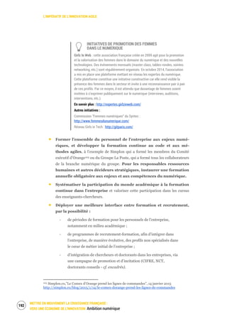 L’IMPÉRATIF DE L’INNOVATION AGILE
METTRE EN MOUVEMENT LA CROISSANCE FRANÇAISE :
VERS UNE ÉCONOMIE DE L’INNOVATION Ambition numérique
194
INITIATIVES DE PROMOTION DES FEMMES
DANS LE NUMERIQUE
Girlz In Web : cette association française créée en 2009 agit pour la promotion
et la valorisation des femmes dans le domaine du numérique et des nouvelles
technologies. Des événements mensuels (master class, tables-rondes, soirées
networking, etc.) sont régulièrement organisés. En octobre 2014, l’association
a mis en place une plateforme mettant en réseau les expertes du numérique.
Cette plateforme constitue une initiative constructive car elle rend visible la
présence des femmes dans le secteur et invite à une reconnaissance pair à pair
de ces profils. Par ce moyen, il est attendu que davantage de femmes soient
invitées à s’exprimer publiquement sur le numérique (interviews, auditions,
interventions, etc.).
En savoir plus : http://expertes.girlzinweb.com/
Autres initiatives :
Commission “Femmes numériques” du Syntec :
http://www.femmesdunumerique.com/
Réseau Girls in Tech : http://gitparis.com/
Former l’ensemble du personnel de l’entreprise aux enjeux numé-
riques, et développer la formation continue au code et aux mé-
thodes agiles, à l’exemple de Simplon qui a formé les membres du Comité
exécutif d’Orange103 ou du Groupe La Poste, qui a formé tous les collaborateurs
de la branche numérique du groupe. Pour les responsables ressources
humaines et autres décideurs stratégiques, instaurer une formation
annuelle obligatoire aux enjeux et aux compétences du numérique.
Systématiser la participation du monde académique à la formation
continue dans l’entreprise et valoriser cette participation dans les cursus
des enseignants-chercheurs.
Déployer une meilleure interface entre formation et recrutement,
par la possibilité :
‐ de périodes de formation pour les personnels de l’entreprise,
notamment en milieu académique ;
‐ de programmes de recrutement-formation, afin d’intégrer dans
l’entreprise, de manière évolutive, des profils non spécialisés dans
le cœur de métier initial de l’entreprise ;
‐ d’intégration de chercheurs et doctorants dans les entreprises, via
une campagne de promotion et d’incitation (CIFRE, NCT,
doctorants conseils - cf. encadrés).
103 Simplon.co,”Le Comex d’Orange prend les lignes de commandes”, 14 janvier 2015
http://simplon.co/blog/2015/1/14/le-comex-dorange-prend-les-lignes-de-commandes
 