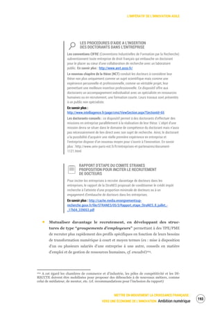 L’IMPÉRATIF DE L’INNOVATION AGILE
METTRE EN MOUVEMENT LA CROISSANCE FRANÇAISE :
VERS UNE ÉCONOMIE DE L’INNOVATION Ambition numérique
195
LES PROCEDURES D’AIDE A L’INSERTION
DES DOCTORANTS DANS L’ENTREPRISE
Les conventions CIFRE (Conventions Industrielles de Formation par la Recherche)
subventionnent toute entreprise de droit français qui embauche un doctorant
pour le placer au cœur d’une collaboration de recherche avec un laboratoire
public. En savoir plus : http://www.anrt.asso.fr/
Le nouveau chapitre de la thèse (NCT) conduit les docteurs à considérer leur
thèse non plus uniquement comme un sujet scientifique mais comme une
expérience personnelle et professionnelle, comme un véritable projet, leur
permettant une meilleure insertion professionnelle. Ce dispositif offre aux
doctorants un accompagnement individualisé avec un spécialiste en ressources
humaines ou en recrutement, une formation courte. Leurs travaux sont présentés
à un public non spécialiste.
En savoir plus :
http://www.intelliagence.fr/page/cms/ViewSection.aspx?SectionId=65
Les doctorants-conseils : ce dispositif permet à des doctorants d’effectuer des
missions en entreprise parallèlement à la réalisation de leur thèse. L’objet d’une
mission devra se situer dans le domaine de compétence du doctorant mais n’aura
pas nécessairement de lien direct avec son sujet de recherche. Ainsi, le doctorant
a la possibilité d’acquérir une réelle première expérience en entreprise et
l’entreprise dispose d’un nouveau moyen pour s’ouvrir à l’innovation. En savoir
plus : http://www.univ-paris-est.fr/fr/entreprises-et-partenaires/document-
1121.html
RAPPORT D’ETAPE DU COMITE STRANES
PROPOSITION POUR INCITER LE RECRUTEMENT
DE DOCTEURS
Pour inciter les entreprises à recruter davantage de docteurs dans les
entreprises, le rapport de la StraNES proposait de conditionner le crédit impôt
recherche à l’atteinte d’une proportion minimale de docteurs ou à un
engagement d’embauche de docteurs dans les entreprises.
En savoir plus : http://cache.media.enseignementsup-
recherche.gouv.fr/file/STRANES/05/3/Rapport_etape_StraNES_8_juillet_-
_17h04_339053.pdf
Mutualiser davantage le recrutement, en développant des struc-
tures de type “groupements d’employeurs” permettant à des TPE/PME
de recruter plus rapidement des profils spécifiques en fonction de leurs besoins
de transformation numérique à court et moyen termes (ex : mise à disposition
d’un ou plusieurs salariés d’une entreprise à une autre, conseils en matière
d’emploi et de gestion de ressources humaines, cf. encadré)104.
104 A cet égard les chambres de commerce et d’industrie, les pôles de compétitivité et les DI-
RECCTE doivent être mobilisées pour proposer des débouchés à de nouveaux métiers, comme
celui de médiateur, de mentor, etc. (cf. recommandations pour l’inclusion du rapport)
 