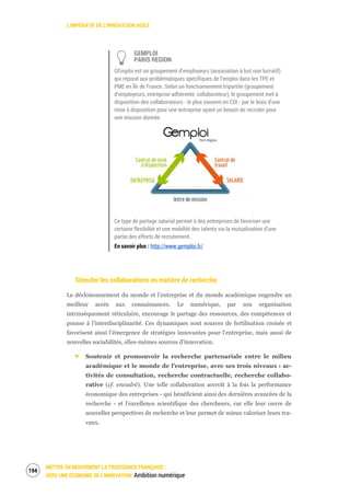 L’IMPÉRATIF DE L’INNOVATION AGILE
METTRE EN MOUVEMENT LA CROISSANCE FRANÇAISE :
VERS UNE ÉCONOMIE DE L’INNOVATION Ambition numérique
196
GEMPLOI
PARIS REGION
GEmploi est un groupement d’employeurs (association à but non lucratif)
qui répond aux problématiques spécifiques de l’emploi dans les TPE et
PME en Île de France. Selon un fonctionnement tripartite (groupement
d’employeurs, entreprise adhérente, collaborateur), le groupement met à
disposition des collaborateurs - le plus souvent en CDI - par le biais d’une
mise à disposition pour une entreprise ayant un besoin de recruter pour
une mission donnée.
Ce type de portage salarial permet à des entreprises de favoriser une
certaine flexibilité et une mobilité des talents via la mutualisation d’une
partie des efforts de recrutement.
En savoir plus : http://www.gemploi.fr/
Stimuler les collaborations en matière de recherche
Le décloisonnement du monde et l’entreprise et du monde académique engendre un
meilleur accès aux connaissances. Le numérique, par son organisation
intrinsèquement réticulaire, encourage le partage des ressources, des compétences et
pousse à l’interdisciplinarité. Ces dynamiques sont sources de fertilisation croisée et
favorisent ainsi l’émergence de stratégies innovantes pour l’entreprise, mais aussi de
nouvelles sociabilités, elles-mêmes sources d’innovation.
Soutenir et promouvoir la recherche partenariale entre le milieu
académique et le monde de l’entreprise, avec ses trois niveaux : ac-
tivités de consultation, recherche contractuelle, recherche collabo-
rative (cf. encadré). Une telle collaboration accroît à la fois la performance
économique des entreprises - qui bénéficient ainsi des dernières avancées de la
recherche - et l’excellence scientifique des chercheurs, car elle leur ouvre de
nouvelles perspectives de recherche et leur permet de mieux valoriser leurs tra-
vaux.
 