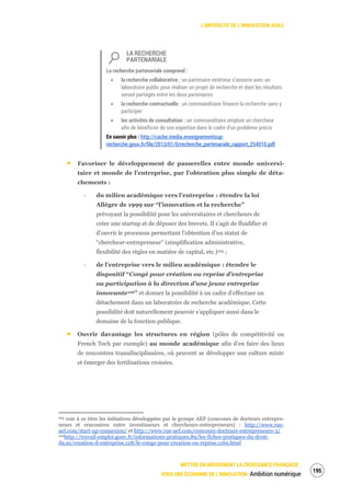 L’IMPÉRATIF DE L’INNOVATION AGILE
METTRE EN MOUVEMENT LA CROISSANCE FRANÇAISE :
VERS UNE ÉCONOMIE DE L’INNOVATION Ambition numérique
197
LA RECHERCHE
PARTENARIALE
La recherche partenariale comprend :
la recherche collaborative : un partenaire extérieur s’associe avec un
laboratoire public pour réaliser un projet de recherche et dont les résultats
seront partagés entre les deux partenaires
la recherche contractuelle : un commanditaire finance la recherche sans y
participer
les activités de consultation : un commanditaire emploie un chercheur
afin de bénéficier de son expertise dans le cadre d’un problème précis
En savoir plus : http://cache.media.enseignementsup-
recherche.gouv.fr/file/2013/01/0/recherche_partenariale_rapport_254010.pdf
Favoriser le développement de passerelles entre monde universi-
taire et monde de l’entreprise, par l’obtention plus simple de déta-
chements :
‐ du milieu académique vers l’entreprise : étendre la loi
Allègre de 1999 sur “l’innovation et la recherche”
prévoyant la possibilité pour les universitaires et chercheurs de
créer une startup et de déposer des brevets. Il s’agit de fluidifier et
d’ouvrir le processus permettant l’obtention d’un statut de
“chercheur-entrepreneur” (simplification administrative,
flexibilité des règles en matière de capital, etc.)105 ;
‐ de l’entreprise vers le milieu académique : étendre le
dispositif “Congé pour création ou reprise d’entreprise
ou participation à la direction d’une jeune entreprise
innovante106” et donner la possibilité à un cadre d’effectuer un
détachement dans un laboratoire de recherche académique. Cette
possibilité doit naturellement pouvoir s’appliquer aussi dans le
domaine de la fonction publique.
Ouvrir davantage les structures en région (pôles de compétitivité ou
French Tech par exemple) au monde académique afin d’en faire des lieux
de rencontres transdisciplinaires, où peuvent se développer une culture mixte
et émerger des fertilisations croisées.
105 voir à ce titre les initiatives développées par le groupe AEF (concours de docteurs entrepre-
neurs et rencontres entre investisseurs et chercheurs-entrepreneurs) : http://www.rue-
aef.com/start-up-connexion/ et http://www.rue-aef.com/concours-docteurs-entrepreneurs-3/
106http://travail-emploi.gouv.fr/informations-pratiques,89/les-fiches-pratiques-du-droit-
du,91/creation-d-entreprise,128/le-conge-pour-creation-ou-reprise,1169.html
 