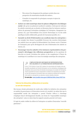 L’IMPÉRATIF DE L’INNOVATION AGILE
METTRE EN MOUVEMENT LA CROISSANCE FRANÇAISE :
VERS UNE ÉCONOMIE DE L’INNOVATION Ambition numérique
199
‐ Être acteur d’un changement des pratiques sociales dans une
perspective de numérisation durable des métiers ;
‐ Connaître et comprendre les principaux concepts et enjeux du
numérique, etc.
Inclure un volet numérique dans les phases obligatoires du dialogue
social : dès qu’un (ou plusieurs) syndicat le souhaite, il doit pouvoir informer
les salariés concernés par un dossier en discussion dans les instances représen-
tatives du personnel (orientation stratégique de l’entreprise, changement im-
pactant, etc.), par l’intermédiaire d’un courrier électronique ou via des outils
spécifiques (outils collaboratifs, garantie de l’anonymat possible, etc.).
Garantir un droit d’information aux syndicats dans les entreprises :
par exemple, leur donner la possibilité d’envoyer des courriers électroniques
aux salariés (avec une option de désinscription), leur donner accès à l’intranet
de l’entreprise pour qu’ils développent des sites d’information des salariés en
interne, etc.
Encourager tous les salariés et les instances représentatives du per-
sonnel à développer des réflexions prospectives sur les questions de
bien-être au travail, l’évolution des métiers et des compétences à l’heure du
numérique et à contribuer en ce sens à la stratégie numérique des entreprises.
L’IMPLICATION DES INSTANCES DE REPRESENTATION
DES SALARIES ET LA FORMATION DES REPRESENTANTS
La loi n° 2013-504 du 14 juin 2013 relative à la sécurisation de l’emploi crée une
nouvelle consultation du Comité d’entreprise sur les orientations stratégiques des
entreprises ainsi qu’une base de données économiques et sociales de l’entreprise,
visant à permettre de mieux comprendre la création et la répartition de la valeur
au sein de l’entreprise, de remettre dans son contexte la situation de l’entreprise
et de mettre en perspective sur plusieurs années desdites données.
En savoir plus : www.travailler-mieux.gouv.fr/IMG/doc/Refer_Comp_CHSCT.doc
Valoriser les démarches collaboratives et ouvertes
au sein des entreprises
Des travaux récents préconisent de rendre plus visibles les initiatives des entreprises
en matière de gouvernance et d’innovation ouverte (cf. encadré). Au même titre que la
responsabilité sociale des entreprises a permis d’inciter celles-ci à davantage
s’impliquer dans le développement durable, une forme de “responsabilité numérique
des entreprises”, mise en valeur dans les rapports annuels, pourrait voir le jour.
Il s’agit de rendre visibles les efforts de l’entreprise en matière d’innovation “nouvelle
génération” :
 