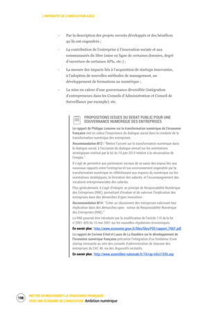 L’IMPÉRATIF DE L’INNOVATION AGILE
METTRE EN MOUVEMENT LA CROISSANCE FRANÇAISE :
VERS UNE ÉCONOMIE DE L’INNOVATION Ambition numérique
200
‐ Par la description des projets ouverts développés et des bénéfices
qu’ils ont engendrés ;
‐ La contribution de l’entreprise à l’innovation sociale et aux
communautés du libre (mise en ligne de certaines données, degré
d’ouverture de certaines APIs, etc.) ;
‐ La mesure des impacts liés à l’acquisition de startups innovantes,
à l’adoption de nouvelles méthodes de management, au
développement de formations au numérique ;
‐ La mise en valeur d’une gouvernance diversifiée (intégration
d’entrepreneurs dans les Conseils d'Administration et Conseil de
Surveillance par exemple), etc.
PROPOSITIONS ISSUES DU DEBAT PUBLIC POUR UNE
GOUVERNANCE NUMERIQUE DES ENTREPRISES
Le rapport de Philippe Lemoine sur la transformation numérique de l’économie
française met en valeur l’importance du dialogue social dans la conduite de la
transformation numérique des entreprises.
Recommandation M12 : “Mettre l’accent sur la transformation numérique dans
le dialogue social, à l’occasion du dialogue annuel sur les orientations
stratégiques institué par la loi du 14 juin 2013 relative à la sécurisation de
l’emploi.”
Il s’agit de permettre aux partenaires sociaux de se saisir des enjeux liés aux
nouveaux rapports entre l’entreprise et son environnement engendrés par la
transformation numérique en réfléchissant aux impacts du numérique sur les
orientations stratégiques, la formation des salariés, et l’accompagnement des
vocations entrepreneuriales des salariés.
Plus généralement, il s’agit d’intégrer un principe de Responsabilité Numérique
des Entreprises (RNE), permettant d’évaluer et de valoriser l’implication des
entreprises dans des démarches d’open innovation :
Recommandation M14 : “Créer un classement des entreprises valorisant leur
implication dans des démarches open : notion de Responsabilité Numérique
des Entreprises (RNE).”
La RNE pourrait être introduite par la modification de l’article 116 de la loi
n°2001-420 du 15 mai 2001 sur les nouvelles régulations économiques.
En savoir plus : http://www.economie.gouv.fr/files/files/PDF/rapport_TNEF.pdf
Le rapport de Corinne Erhel et Laure de La Raudière sur le développement de
l’économie numérique française préconise l’intégration d’un fondateur d’une
startup innovante au sein des conseils d’administration de chacune des
entreprises du CAC 40, via des dispositifs incitatifs.
En savoir plus : http://www.assemblee-nationale.fr/14/rap-info/i1936.asp
 