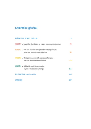 Sommaire général
PRÉFACE DE BENOÎT THIEULIN 5
VOLET 1 . Loyauté et liberté dans un espace numérique en commun 31
VOLET 2 . Vers une nouvelle conception de l’action publique :
ouverture, innovation, participation 95
VOLET 3 . Mettre en mouvement la croissance française :
vers une économie de l'innovation 175
VOLET 4 . Solidarité, équité, émancipation :
enjeux d'une société numérique 257
POSTFACE DE LOUIS POUZIN 337
ANNEXES 339
 