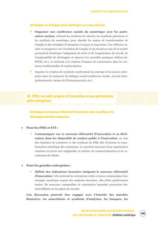 L’IMPÉRATIF DE L’INNOVATION AGILE
METTRE EN MOUVEMENT LA CROISSANCE FRANÇAISE :
VERS UNE ÉCONOMIE DE L’INNOVATION Ambition numérique
201
Développer un dialogue social numérique au niveau national
Organiser une conférence sociale du numérique avec les parte-
naires sociaux, incluant les syndicats de salariés, les syndicats patronaux et
les syndicats du numérique, pour aborder les enjeux de transformation de
l’emploi et des stratégies d’entreprises à moyen et long terme. Une réflexion so-
ciale et prospective sur l’évolution de l’emploi et du travail au sein de la société
permettrait d’anticiper l’adaptation du droit et de l’organisation du travail, de
l’employabilité de développer et observer les nouvelles pratiques (télétravail,
BYOD, etc.), et inciterait à la création d’espaces de concertation dans les ins-
tances traditionnelles de représentation.
Impulser la création de syndicats représentant les startups et les jeunes entre-
prises dans les instances du dialogue social (conférence sociale, accords inter-
professionnels, Assises de l’Entrepreneuriat, etc.).
36. Offrir un cadre propice à l’innovation et aux partenariats
entre entreprises
Développer un nouveau référentiel d’innovation dans la politique de
développement des entreprises :
Pour les PME et ETI :
Communiquer sur ce nouveau référentiel d’innovation et sa décli-
naison dans les dispositifs de soutien public à l’innovation, au sein
des chambres de commerce et des syndicats de PME afin d’orienter la trans-
formation numérique des entreprises. Le caractère innovant d’une organisation
constitue un levier non négligeable en matière de commercialisation et de re-
crutement de talents.
Pour les grandes entreprises :
Définir des indicateurs boursiers intégrant le nouveau référentiel
d’innovation. Cela inciterait les entreprises cotées à mieux communiquer leur
stratégie numérique auprès des analystes boursiers, afin d’être positivement
notées. De nouveaux comparables de valorisation boursière pourraient être
ainsi diffusés sur les places de marché.
Une discussion pourrait être engagée avec l’Autorité des marchés
financiers, les associations et syndicats d’analystes, les banques, les
 