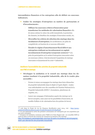 L’IMPÉRATIF DE L’INNOVATION AGILE
METTRE EN MOUVEMENT LA CROISSANCE FRANÇAISE :
VERS UNE ÉCONOMIE DE L’INNOVATION Ambition numérique
202
intermédiaires financiers et les entreprises afin de définir ces nouveaux
indicateurs.
Guider les stratégies d’entreprises en matière de partenariats et
d’investissements :
‐ Diffuser les nouveaux critères d’innovation pour
transformer les méthodes de valorisation financière afin
de mieux estimer la valeur des actifs immatériels, la protection
des données, les bénéfices des stratégies d’innovation sociale, etc.
‐ Diversifier les critères de sélection des startups dans les
incubateurs d’entreprises, les accélérateurs, les pôles de
compétitivité, en fonction de ce nouveau référentiel.
‐ Étendre le régime d’amortissement fiscal délivré aux
entreprises réalisant un investissement en capital-
investissement d’entreprise (corporate venture)108 à la
prise de participation ou le rachat d’entreprises innovantes selon
ces nouveaux critères. Cela favoriserait l’acquisition de startups
innovantes et dynamiserait les exits109 industriels.
Améliorer l’accessibilité des activités de propriété industrielle
aux PME et startups
Développer la médiation et le conseil aux startups dans les do-
maines touchant à la propriété industrielle, afin de la rendre plus
accessible :
‐ Former et mieux accompagner les startups dans leurs démarches
de propriété industrielle (dans le dépôt et l’après dépôt) : rendez-
vous individualisés avec des conseillers de l’Institut National de la
Propriété Industrielle (INPI)110, formulaires, plateformes de
requêtes, etc.;
‐ Lancer une campagne d’information auprès des startups sur le
brevet européen, mais aussi sur les possibilités d’innovation, de
modèle d’affaire et de valorisation hors du système de brevet,
108 voté dans le Projet de Loi de Finances Rectificative pour 2014, voir : http://proxy-
pubminefi.diffusion.finances.gouv.fr/pub/document/18/18408.pdf
109 Un exit industriel la sortie des premiers actionnaires de l’entreprise par son acquisition par
une autre entreprise
110 S’inspirer de l’initiative commune entre l’INPI et le Paris Region Lab : un conseiller INPI se
rend sur place et fournit des sessions de conseil de 45 minutes à des startups.
http://incubateurs.parisregionlab.com/inpi-et-paris-incubateurs-accompagner-
start-ups-demarche-de-propriete-industrielle
 