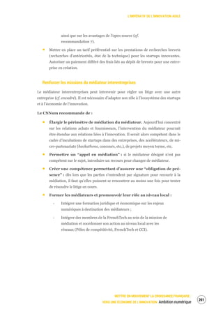 L’IMPÉRATIF DE L’INNOVATION AGILE
METTRE EN MOUVEMENT LA CROISSANCE FRANÇAISE :
VERS UNE ÉCONOMIE DE L’INNOVATION Ambition numérique
203
ainsi que sur les avantages de l’open source (cf.
recommandation 7).
Mettre en place un tarif préférentiel sur les prestations de recherches brevets
(recherches d’antériorités, état de la technique) pour les startups innovantes.
Autoriser un paiement différé des frais liés au dépôt de brevets pour une entre-
prise en création.
Renforcer les missions du médiateur interentreprises
Le médiateur interentreprises peut intervenir pour régler un litige avec une autre
entreprise (cf. encadré). Il est nécessaire d’adapter son rôle à l’écosystème des startups
et à l’économie de l’innovation.
Le CNNum recommande de :
Élargir le périmètre de médiation du médiateur. Aujourd’hui concentré
sur les relations achats et fournisseurs, l’intervention du médiateur pourrait
être étendue aux relations liées à l’innovation. Il serait alors compétent dans le
cadre d’incubations de startups dans des entreprises, des accélérateurs, de mi-
cro-partenariats (hackathons, concours, etc.), de projets moyen terme, etc.
Permettre un “appel en médiation” : si le médiateur désigné n’est pas
compétent sur le sujet, introduire un recours pour changer de médiateur.
Créer une compétence permettant d’assurer une “obligation de pré-
sence” : dès lors que les parties s’entendent par signature pour recourir à la
médiation, il faut qu’elles puissent se rencontrer au moins une fois pour tenter
de résoudre le litige en cours.
Former les médiateurs et promouvoir leur rôle au niveau local :
‐ Intégrer une formation juridique et économique sur les enjeux
numériques à destination des médiateurs ;
‐ Intégrer des membres de la FrenchTech au sein de la mission de
médiation et coordonner son action au niveau local avec les
réseaux (Pôles de compétitivité, FrenchTech et CCI).
 