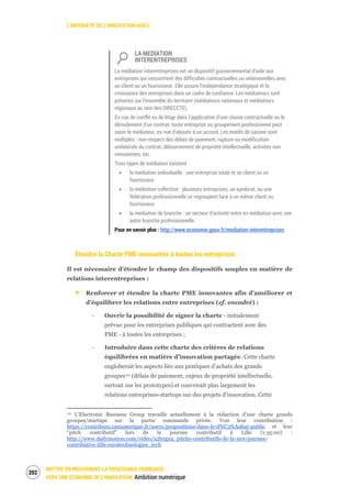 L’IMPÉRATIF DE L’INNOVATION AGILE
METTRE EN MOUVEMENT LA CROISSANCE FRANÇAISE :
VERS UNE ÉCONOMIE DE L’INNOVATION Ambition numérique
204
LA MEDIATION
INTERENTREPRISES
La médiation interentreprises est un dispositif gouvernemental d'aide aux
entreprises qui rencontrent des difficultés contractuelles ou relationnelles avec
un client ou un fournisseur. Elle assure l’indépendance stratégique et la
croissance des entreprises dans un cadre de confiance. Les médiateurs sont
présents sur l’ensemble du territoire (médiateurs nationaux et médiateurs
régionaux au sein des DIRECCTE).
En cas de conflit ou de litige dans l’application d’une clause contractuelle ou le
déroulement d’un contrat, toute entreprise ou groupement professionnel peut
saisir le médiateur, en vue d’aboutir à un accord. Les motifs de saisine sont
multiples : non-respect des délais de paiement, rupture ou modification
unilatérale du contrat, détournement de propriété intellectuelle, activités non
rémunérées, etc.
Trois types de médiation existent :
la médiation individuelle : une entreprise seule et un client ou un
fournisseur
la médiation collective : plusieurs entreprises, un syndicat, ou une
fédération professionnelle se regroupent face à un même client ou
fournisseur.
la médiation de branche : un secteur d’activité entre en médiation avec une
autre branche professionnelle.
Pour en savoir plus : http://www.economie.gouv.fr/mediation-interentreprises
Étendre la Charte PME innovantes à toutes les entreprises
Il est nécessaire d’étendre le champ des dispositifs souples en matière de
relations interentreprises :
Renforcer et étendre la charte PME innovantes afin d’améliorer et
d’équilibrer les relations entre entreprises (cf. encadré) :
‐ Ouvrir la possibilité de signer la charte - initialement
prévue pour les entreprises publiques qui contractent avec des
PME - à toutes les entreprises ;
‐ Introduire dans cette charte des critères de relations
équilibrées en matière d’innovation partagée. Cette charte
engloberait les aspects liés aux pratiques d’achats des grands
groupes111 (délais de paiement, enjeux de propriété intellectuelle,
surtout sur les prototypes) et couvrirait plus largement les
relations entreprises-startups sur des projets d’innovation. Cette
111 L’Electronic Business Group travaille actuellement à la rédaction d’une charte grands
groupes/startups sur la partie commande privée. Voir leur contribution :
https://contribuez.cnnumerique.fr/users/propositions-dans-le-d%C3%A9bat-public et leur
“pitch contributif” lors de la journée contributif à Lille (1:35:00) :
http://www.dailymotion.com/video/x2bxgx4_pitchs-contributifs-de-la-1ere-journee-
contributive-lille-euratechnologies_tech
 