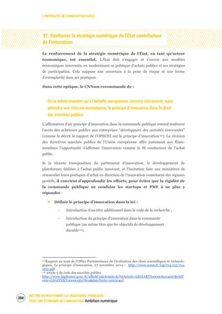 L’IMPÉRATIF DE L’INNOVATION AGILE
METTRE EN MOUVEMENT LA CROISSANCE FRANÇAISE :
VERS UNE ÉCONOMIE DE L’INNOVATION Ambition numérique
206
37. Renforcer la stratégie numérique de l’État contributeur
de l’innovation
Le renforcement de la stratégie numérique de l’État, en tant qu’acteur
économique, est essentiel. L’État doit s’engager et s’ouvrir aux modèles
économiques innovants, en modernisant sa politique d’achats publics et ses stratégies
de participation. Cela suppose une ouverture à la prise de risque et une forme
d’exemplarité dans ses pratiques.
Dans cette optique, le CNNum recommande de :
De la même manière qu’à l’échelle européenne, inscrire clairement, sans
attendre une réforme européenne, le principe d’innovation dans le droit
des marchés publics
L’affirmation d’un principe d’innovation dans la commande publique entend renforcer
l’accès des acheteurs publics aux entreprises “développant des activités innovantes”
(comme le décrit le rapport de l’OPECST sur le principe d’innovation112). La révision
des directives marchés publics de l’Union européenne offre justement aux États-
membres l’opportunité d’affirmer l’innovation comme le fil conducteur de l’achat
public.
Si la récente transposition du partenariat d’innovation, le développement de
plateformes dédiées à l’achat public innovant, et l’incitation faite aux ministères de
renouveler leurs pratiques d’achat en direction de l’innovation constituent des signaux
positifs, il convient d’approfondir les efforts, pour éviter que la rigidité de
la commande publique ne conduise les startups et PME à ne plus y
répondre :
Définir le principe d’innovation dans la loi :
‐ Introduction d’un titre additionnel dans le code de la recherche ;
‐ Introduction du principe d’innovation dans la commande
publique (au même titre que les objectifs de développement
durable113).
112Rapport au nom de l’Office Parlementaire de l’évaluation des choix scientifiques et technolo-
giques, Le principe d’innovation, 27 novembre 2014 - http://www.senat.fr/rap/r14-133/r14-
1331.pdf
113 article 5 du code des marchés publics
http://www.legifrance.gouv.fr/affichCodeArticle.do?idArticle=LEGIARTI000006204297&cidT
exte=LEGITEXT000005627819&dateTexte=20150407
 