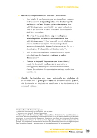 L’IMPÉRATIF DE L’INNOVATION AGILE
METTRE EN MOUVEMENT LA CROISSANCE FRANÇAISE :
VERS UNE ÉCONOMIE DE L’INNOVATION Ambition numérique
207
Ouvrir davantage les marchés publics à l’innovation :
‐ Dans le cadre de marchés de partenariats, les candidats à un appel
d’offres devraient indiquer la part de sous-traitance qu’ils
souhaitent confier à des entreprises développant des
activités innovantes (au même titre que la part confiée à des
PME ou des artisans114) et définir un montant minimum annuel
dédié à ces entreprises ;
‐ Réserver de manière directe un pourcentage des
marchés publics aux entreprises développant des
activités innovantes115. Dans le cas où le pouvoir adjudicateur
passe le marché en lots séparés, prévoir des dispositions
permettant d’assouplir les règles et de réserver une part des lots à
des entreprises développant des activités innovantes116 ;
‐ Dans les conditions d’exécution d’un marché ou d’un accord-
cadre, intégrer des éléments relatifs au principe
d’innovation117;
‐ Étendre le dispositif de partenariat d’innovation (cf.
encadré) à des activités plus larges que la recherche et le
développement, et l’appliquer à des innovations de services,
d’usage, d’organisation, de changement de pratiques sociales et de
procédés, etc.
Clarifier l’articulation des plans industriels du ministère de
l’Économie avec la politique de l’État en matière d’achats publics,
afin de répondre aux impératifs de massification et de diversification de la
commande publique.
114 article 48 du code des marchés publics.
115 applicable par ministère et opérateur et non en global.
116 articles 10 et 27 du code des marchés publics.
117 article 14 du code des marchés publics : “les conditions d'exécution d'un marché ou d'un ac-
cord-cadre peuvent comporter des éléments à caractère social ou environnemental qui prennent
en compte les objectifs de développement durable en conciliant développement économique,
protection et mise en valeur de l'environnement et progrès social. Ces conditions d'exécution ne
peuvent pas avoir d'effet discriminatoire à l'égard des candidats potentiels. Elles sont indiquées
dans l'avis d'appel public à la concurrence ou dans les documents de la consultation”.
 