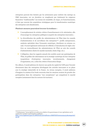 L’IMPÉRATIF DE L’INNOVATION AGILE
METTRE EN MOUVEMENT LA CROISSANCE FRANÇAISE :
VERS UNE ÉCONOMIE DE L’INNOVATION Ambition numérique
209
entreprises peuvent être freinées par les actionnaires pour racheter des startups ou
PME innovantes, car ces dernières ne remplissent pas totalement les exigences
financières “traditionnelles” (en termes de rentabilité, de risque, et d’amortissement),
si bien que souvent des acquisitions stratégiques pour la transformation numérique
des entreprises sont abandonnées.
Plusieurs mesures pourraient inverser la tendance :
L’assouplissement de certains critères d’amortissement et de valorisation, afin
d’encourager les entreprises publiques à acquérir des entreprises innovantes ;
La diversification des profils des administrateurs de l’État dans les conseils
d’administration et de surveillance des entreprises118 : profils entrepreneurs,
analystes spécialisés dans l’économie numérique, chercheurs en sciences so-
ciale. Il serait également intéressant de réfléchir à l’introduction de règles rela-
tives au renouvellement des administrateurs de l’État au sein des conseils
d’administration (durée de mandat maximale, limite d’âge, etc.).
L’obligation, dans les rapports annuels des sociétés ayant une participation de
l’État, de publier des informations sur la stratégie numérique de leur entreprise
(acquisitions d’entreprises innovantes, investissements, changement
d’organisation, etc.), selon des critères d’innovation élargis.
Par ailleurs, il serait judicieux de réserver une partie du capital de l’APE pour l’investir
directement dans des entreprises développant des activités innovantes et en phase
avec la stratégie industrielle de la France. Au niveau européen, il serait judicieux
d’imaginer la création d’un fonds souverain dont les missions seraient de prendre des
participations dans des entreprises “non européennes” qui conquièrent le marché
européen (notamment dans les secteurs du tourisme).
118 Ordonnance °2014-948 du 20 août 2014 relative à la gouvernance et aux opérations sur le
capital des sociétés à participation publique :
http://www.legifrance.gouv.fr/affichTexte.do?cidTexte=JORFTEXT000029391551&categorieLi
en=id
 