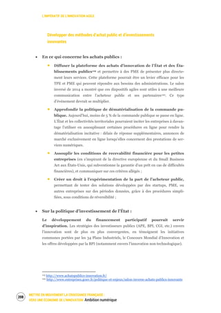 L’IMPÉRATIF DE L’INNOVATION AGILE
METTRE EN MOUVEMENT LA CROISSANCE FRANÇAISE :
VERS UNE ÉCONOMIE DE L’INNOVATION Ambition numérique
210
Développer des méthodes d’achat public et d’investissements
innovantes
En ce qui concerne les achats publics :
Diffuser la plateforme des achats d’innovation de l’État et des Éta-
blissements publics119 et permettre à des PME de présenter plus directe-
ment leurs services. Cette plateforme pourrait être un levier efficace pour les
TPE et PME qui peuvent répondre aux besoins des administrations. Le salon
inversé de 2014 a montré que ces dispositifs agiles sont utiles à une meilleure
communication entre l’acheteur public et ses partenaires120. Ce type
d’événement devrait se multiplier.
Approfondir la politique de dématérialisation de la commande pu-
blique. Aujourd’hui, moins de 5 % de la commande publique se passe en ligne.
L’État et les collectivités territoriales pourraient inciter les entreprises à davan-
tage l’utiliser en assouplissant certaines procédures en ligne pour rendre la
dématérialisation incitative : délais de réponse supplémentaires, annonces de
marché exclusivement en ligne lorsqu’elles concernent des prestations de ser-
vices numériques.
Assouplir les conditions de recevabilité financière pour les petites
entreprises (en s’inspirant de la directive européenne et du Small Business
Act aux États-Unis, qui subventionne la garantie d’un prêt en cas de difficultés
financières), et communiquer sur ces critères allégés ;
Créer un droit à l’expérimentation de la part de l’acheteur public,
permettant de tester des solutions développées par des startups, PME, ou
autres entreprises sur des périodes données, grâce à des procédures simpli-
fiées, sous conditions de réversibilité ;
Sur la politique d’investissement de l’État :
Le développement du financement participatif pourrait servir
d’inspiration. Les stratégies des investisseurs publics (APE, BPI, CGI, etc.) envers
l’innovation sont de plus en plus convergentes, en témoignent les initiatives
communes portées par les 34 Plans Industriels, le Concours Mondial d’Innovation et
les offres développées par la BPI (notamment envers l’innovation non technologique).
119 http://www.achatspublics-innovation.fr/
120 http://www.entreprises.gouv.fr/politique-et-enjeux/salon-inverse-achats-publics-innovants
 