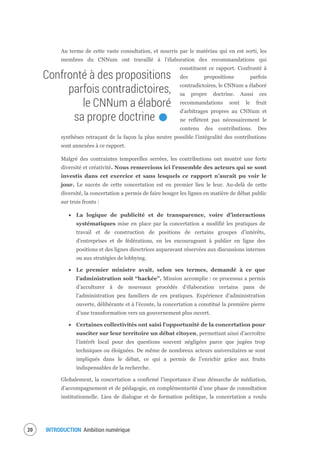 INTRODUCTION Ambition numérique22
Au terme de cette vaste consultation, et nourris par le matériau qui en est sorti, les
membres du CNNum ont travaillé à l’élaboration des recommandations qui
constituent ce rapport. Confronté à
des propositions parfois
contradictoires, le CNNum a élaboré
sa propre doctrine. Aussi ces
recommandations sont le fruit
d’arbitrages propres au CNNum et
ne reflètent pas nécessairement le
contenu des contributions. Des
synthèses retraçant de la façon la plus neutre possible l’intégralité des contributions
sont annexées à ce rapport.
Malgré des contraintes temporelles serrées, les contributions ont montré une forte
diversité et créativité. Nous remercions ici l’ensemble des acteurs qui se sont
investis dans cet exercice et sans lesquels ce rapport n’aurait pu voir le
jour. Le succès de cette concertation est en premier lieu le leur. Au-delà de cette
diversité, la concertation a permis de faire bouger les lignes en matière de débat public
sur trois fronts :
La logique de publicité et de transparence, voire d’interactions
systématiques mise en place par la concertation a modifié les pratiques de
travail et de construction de positions de certains groupes d’intérêts,
d’entreprises et de fédérations, en les encourageant à publier en ligne des
positions et des lignes directrices auparavant réservées aux discussions internes
ou aux stratégies de lobbying.
Le premier ministre avait, selon ses termes, demandé à ce que
l’administration soit “hackée”. Mission accomplie : ce processus a permis
d’acculturer à de nouveaux procédés d’élaboration certains pans de
l’administration peu familiers de ces pratiques. Expérience d’administration
ouverte, délibérante et à l’écoute, la concertation a constitué la première pierre
d’une transformation vers un gouvernement plus ouvert.
Certaines collectivités ont saisi l’opportunité de la concertation pour
susciter sur leur territoire un débat citoyen, permettant ainsi d’accroître
l’intérêt local pour des questions souvent négligées parce que jugées trop
techniques ou éloignées. De même de nombreux acteurs universitaires se sont
impliqués dans le débat, ce qui a permis de l’enrichir grâce aux fruits
indispensables de la recherche.
Globalement, la concertation a confirmé l’importance d’une démarche de médiation,
d’accompagnement et de pédagogie, en complémentarité d’une phase de consultation
institutionnelle. Lieu de dialogue et de formation politique, la concertation a voulu
Confronté à des propositions
parfois contradictoires,
le CNNum a élaboré
sa propre doctrine.
 