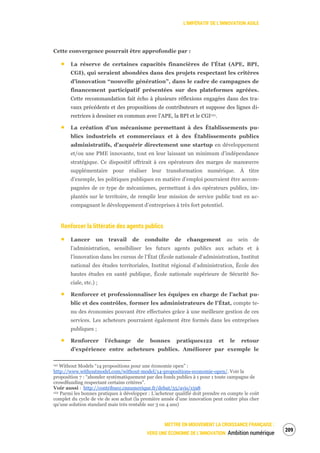 L’IMPÉRATIF DE L’INNOVATION AGILE
METTRE EN MOUVEMENT LA CROISSANCE FRANÇAISE :
VERS UNE ÉCONOMIE DE L’INNOVATION Ambition numérique
211
Cette convergence pourrait être approfondie par :
La réserve de certaines capacités financières de l’État (APE, BPI,
CGI), qui seraient abondées dans des projets respectant les critères
d’innovation “nouvelle génération”, dans le cadre de campagnes de
financement participatif présentées sur des plateformes agréées.
Cette recommandation fait écho à plusieurs réflexions engagées dans des tra-
vaux précédents et des propositions de contributeurs et suppose des lignes di-
rectrices à dessiner en commun avec l’APE, la BPI et le CGI121.
La création d’un mécanisme permettant à des Établissements pu-
blics industriels et commerciaux et à des Établissements publics
administratifs, d’acquérir directement une startup en développement
et/ou une PME innovante, tout en leur laissant un minimum d’indépendance
stratégique. Ce dispositif offrirait à ces opérateurs des marges de manœuvre
supplémentaire pour réaliser leur transformation numérique. À titre
d’exemple, les politiques publiques en matière d’emploi pourraient être accom-
pagnées de ce type de mécanismes, permettant à des opérateurs publics, im-
plantés sur le territoire, de remplir leur mission de service public tout en ac-
compagnant le développement d’entreprises à très fort potentiel.
Renforcer la littératie des agents publics
Lancer un travail de conduite de changement au sein de
l’administration, sensibiliser les futurs agents publics aux achats et à
l’innovation dans les cursus de l’État (École nationale d’administration, Institut
national des études territoriales, Institut régional d’administration, École des
hautes études en santé publique, École nationale supérieure de Sécurité So-
ciale, etc.) ;
Renforcer et professionnaliser les équipes en charge de l’achat pu-
blic et des contrôles, former les administrateurs de l’État, compte te-
nu des économies pouvant être effectuées grâce à une meilleure gestion de ces
services. Les acheteurs pourraient également être formés dans les entreprises
publiques ;
Renforcer l’échange de bonnes pratiques122 et le retour
d’expérience entre acheteurs publics. Améliorer par exemple le
121 Without Models “14 propositions pour une économie open” :
http://www.withoutmodel.com/without-model/14-propositions-economie-open/. Voir la
proposition 7 : “abonder systématiquement par des fonds publics à 1 pour 1 toute campagne de
crowdfunding respectant certains critères”.
Voir aussi : http://contribuez.cnnumerique.fr/debat/55/avis/1598
122 Parmi les bonnes pratiques à développer : L’acheteur qualifié doit prendre en compte le coût
complet du cycle de vie de son achat (la première année d’une innovation peut coûter plus cher
qu’une solution standard mais très rentable sur 3 ou 4 ans)
 