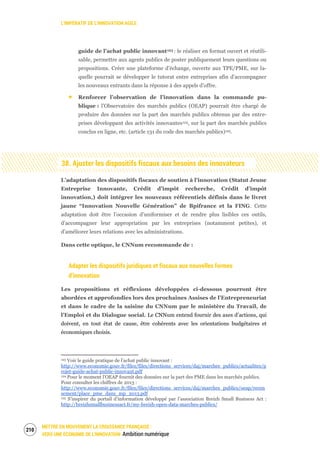 L’IMPÉRATIF DE L’INNOVATION AGILE
METTRE EN MOUVEMENT LA CROISSANCE FRANÇAISE :
VERS UNE ÉCONOMIE DE L’INNOVATION Ambition numérique
212
guide de l’achat public innovant123 : le réaliser en format ouvert et réutili-
sable, permettre aux agents publics de poster publiquement leurs questions ou
propositions. Créer une plateforme d’échange, ouverte aux TPE/PME, sur la-
quelle pourrait se développer le tutorat entre entreprises afin d’accompagner
les nouveaux entrants dans la réponse à des appels d’offre.
Renforcer l’observation de l’innovation dans la commande pu-
blique : l’Observatoire des marchés publics (OEAP) pourrait être chargé de
produire des données sur la part des marchés publics obtenus par des entre-
prises développant des activités innovantes124, sur la part des marchés publics
conclus en ligne, etc. (article 131 du code des marchés publics)125.
38. Ajuster les dispositifs fiscaux aux besoins des innovateurs
L’adaptation des dispositifs fiscaux de soutien à l’innovation (Statut Jeune
Entreprise Innovante, Crédit d’impôt recherche, Crédit d’impôt
innovation,) doit intégrer les nouveaux référentiels définis dans le livret
jaune “Innovation Nouvelle Génération” de Bpifrance et la FING. Cette
adaptation doit être l’occasion d’uniformiser et de rendre plus lisibles ces outils,
d’accompagner leur appropriation par les entreprises (notamment petites), et
d’améliorer leurs relations avec les administrations.
Dans cette optique, le CNNum recommande de :
Adapter les dispositifs juridiques et fiscaux aux nouvelles formes
d’innovation
Les propositions et réflexions développées ci-dessous pourront être
abordées et approfondies lors des prochaines Assises de l’Entrepreneuriat
et dans le cadre de la saisine du CNNum par le ministère du Travail, de
l’Emploi et du Dialogue social. Le CNNum entend fournir des axes d’actions, qui
doivent, en tout état de cause, être cohérents avec les orientations budgétaires et
économiques choisis.
123 Voir le guide pratique de l’achat public innovant :
http://www.economie.gouv.fr/files/files/directions_services/daj/marches_publics/actualites/p
rojet-guide-achat-public-innovant.pdf
124 Pour le moment l’OEAP fournit des données sur la part des PME dans les marchés publics.
Pour consulter les chiffres de 2013 :
http://www.economie.gouv.fr/files/files/directions_services/daj/marches_publics/oeap/recen
sement/place_pme_dans_mp_2013.pdf
125 S’inspirer du portail d’information développé par l’association Breizh Small Business Act :
http://breizhsmallbusinessact.fr/my-breizh-open-data-marches-publics/
 
