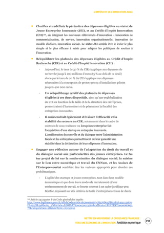 L’IMPÉRATIF DE L’INNOVATION AGILE
METTRE EN MOUVEMENT LA CROISSANCE FRANÇAISE :
VERS UNE ÉCONOMIE DE L’INNOVATION Ambition numérique
213
Clarifier et redéfinir le périmètre des dépenses éligibles au statut de
Jeune Entreprise Innovante (JEI), et au Crédit d’Impôt Innovation
(CII)126, en intégrant les nouveaux référentiels d’innovation - innovation de
commercialisation, de service, innovation organisationnelle, innovation de
modèle d’affaire, innovation sociale. Le statut JEI semble être le levier le plus
simple et le plus efficace à saisir pour adapter les politiques de soutien à
l’innovation.
Rééquilibrer les plafonds des dépenses éligibles au Crédit d’Impôt
Recherche (CIR) et au Crédit d’Impôt Innovation (CII) :
‐ Aujourd’hui, le taux de 30 % du CIR s’applique aux dépenses de
recherche jusqu’à 100 millions d’euros (5 % au-delà de ce seuil)
alors que le taux de 20 % du CII s’applique aux dépenses
nécessaires à la conception de prototypes ou d’installations pilotes
jusqu’à 400 000 euros.
‐ Un rééquilibrage relatif des plafonds de dépenses
éligibles à ces deux dispositifs, ainsi qu’une reglobalisation
du CIR en fonction de la taille et de la structure des entreprises,
permettraient d’harmoniser et de pérenniser la fiscalité des
entreprises innovantes.
‐ Il conviendrait également d’évaluer l’efficacité et la
stabilité du recours au CIR, notamment dans le cadre de
contrats de sous-traitance ou lorsqu’une entreprise fait
l'acquisition d’une startup ou entreprise innovante.
L’amélioration du contrôle et du dialogue entre l’administration
fiscale et les entreprises permettraient de leur garantir une
stabilité dans la déclaration de leurs dépenses d’innovation.
Engager une réflexion autour de l’adaptation du droit du travail et
du dialogue social aux particularités des jeunes entreprises. Le fu-
tur projet de loi sur la modernisation du dialogue social, la saisine
sur le lien entre numérique et travail du CNNum, et les Assises de
l’Entrepreneuriat semblent être les vecteurs appropriés pour aborder ces
problématiques.
‐ L’agilité des startups et jeunes entreprises, tant dans leur modèle
économique et que dans leurs modes de recrutement et leur
environnement de travail, se heurte souvent à un cadre juridique peu
flexible, reposant sur des critères de taille d’entreprises et non de durée
126 Article 244 quater B du Code général des impôts
http://www.legifrance.gouv.fr/affichCodeArticle.do;jsessionid=78376D05FD3AB2A4311151670
FA295DB.tpdila16v_3?idArticle=LEGIARTI000030023561&cidTexte=LEGITEXT0000060695
77&categorieLien=id&dateTexte=20150210
 
